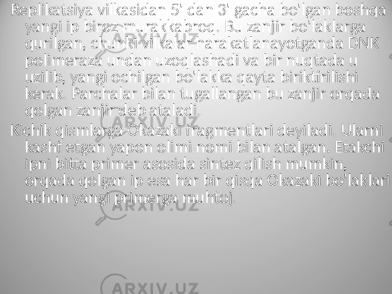 Replikatsiya vilkasidan 5&#39; dan 3&#39; gacha bo&#39;lgan boshqa yangi ip biroz murakkabroq. Bu zanjir bo&#39;laklarga qurilgan, chunki vilkalar harakatlanayotganda DNK polimeraza undan uzoqlashadi va bir nuqtada u uzilib, yangi ochilgan bo&#39;lakka qayta biriktirilishi kerak. Parchalar bilan tugallangan bu zanjir orqada qolgan zanjir deb ataladi. Kichik qismlarga Okazaki fragmentlari deyiladi. Ularni kashf etgan yapon olimi nomi bilan atalgan. Etakchi ipni bitta primer asosida sintez qilish mumkin, orqada qolgan ip esa har bir qisqa Okazaki bo&#39;laklari uchun yangi primerga muhtoj. 