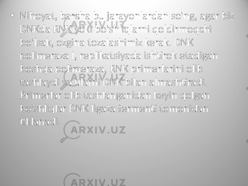 • Nihoyat, barcha bu jarayonlardan so&#39;ng, agar biz DNKda RNK yoki bo&#39;shliqlarni qoldirmoqchi bo&#39;lsak, ozgina tozalashimiz kerak. DNK polimeraza I, replikatsiyada ishtirok etadigan boshqa polimeraza, RNK primerlarini olib tashlaydi va ularni DNK bilan almashtiradi. Primerlar olib tashlanganidan keyin qolgan bo&#39;shliqlar DNK ligaza fermenti tomonidan tiklanadi. . 