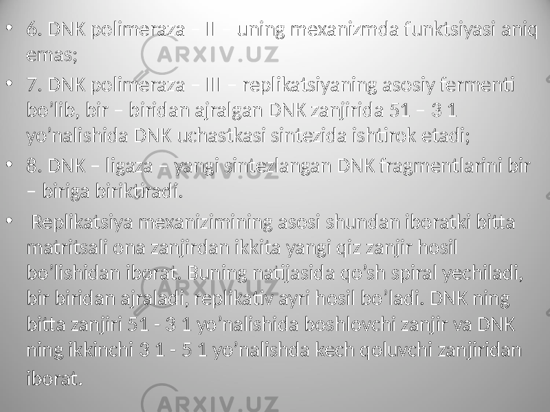 • 6. DNK polimeraza – II – uning mexanizmda funktsiyasi aniq emas; • 7. DNK polimeraza – III – replikatsiyaning asosiy fermenti bo’lib, bir – biridan ajralgan DNK zanjirida 51 – 3 1 yo’nalishida DNK uchastkasi sintezida ishtirok etadi; • 8. DNK – ligaza – yangi sintezlangan DNK fragmentlarini bir – biriga biriktiradi. • Replikatsiya mexanizimining asosi shundan iboratki bitta matritsali ona zanjirdan ikkita yangi qiz zanjir hosil bo’lishidan iborat. Buning natijasida qo’sh spiral yechiladi, bir biridan ajraladi, replikativ ayri hosil bo’ladi. DNK ning bitta zanjiri 51 - 3 1 yo’nalishida boshlovchi zanjir va DNK ning ikkinchi 3 1 - 5 1 yo’nalishda kech qoluvchi zanjiridan iborat . 