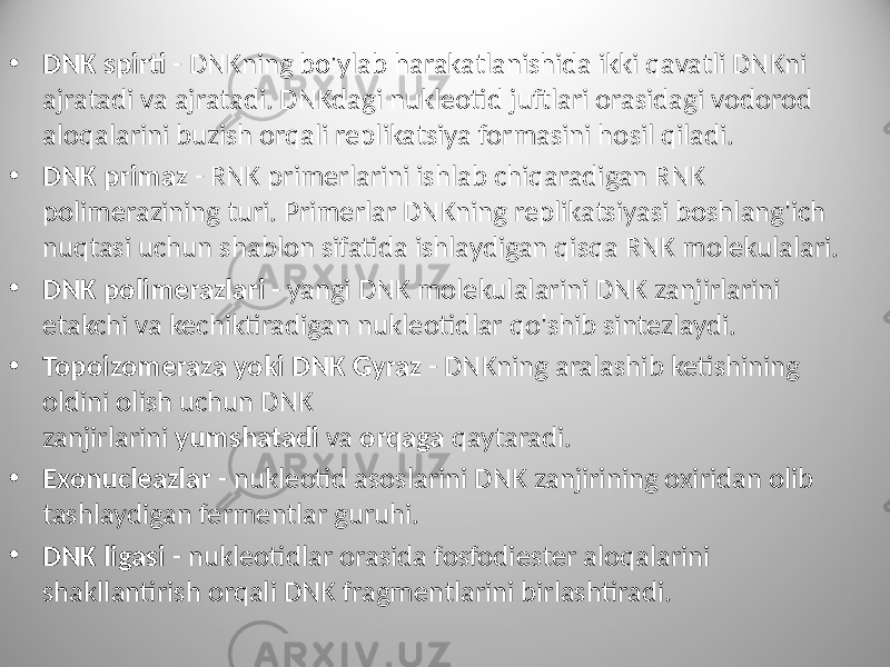 • DNK spirti - DNKning bo&#39;ylab harakatlanishida ikki qavatli DNKni ajratadi va ajratadi. DNKdagi nukleotid juftlari orasidagi vodorod aloqalarini buzish orqali replikatsiya formasini hosil qiladi. • DNK primaz - RNK primerlarini ishlab chiqaradigan RNK polimerazining turi. Primerlar DNKning replikatsiyasi boshlang&#39;ich nuqtasi uchun shablon sifatida ishlaydigan qisqa RNK molekulalari. • DNK polimerazlari - yangi DNK molekulalarini DNK zanjirlarini etakchi va kechiktiradigan nukleotidlar qo&#39;shib sintezlaydi. • Topoizomeraza yoki DNK Gyraz - DNKning aralashib ketishining oldini olish uchun DNK zanjirlarini yumshatadi va orqaga qaytaradi. • Exonucleazlar - nukleotid asoslarini DNK zanjirining oxiridan olib tashlaydigan fermentlar guruhi. • DNK ligasi - nukleotidlar orasida fosfodiester aloqalarini shakllantirish orqali DNK fragmentlarini birlashtiradi. 