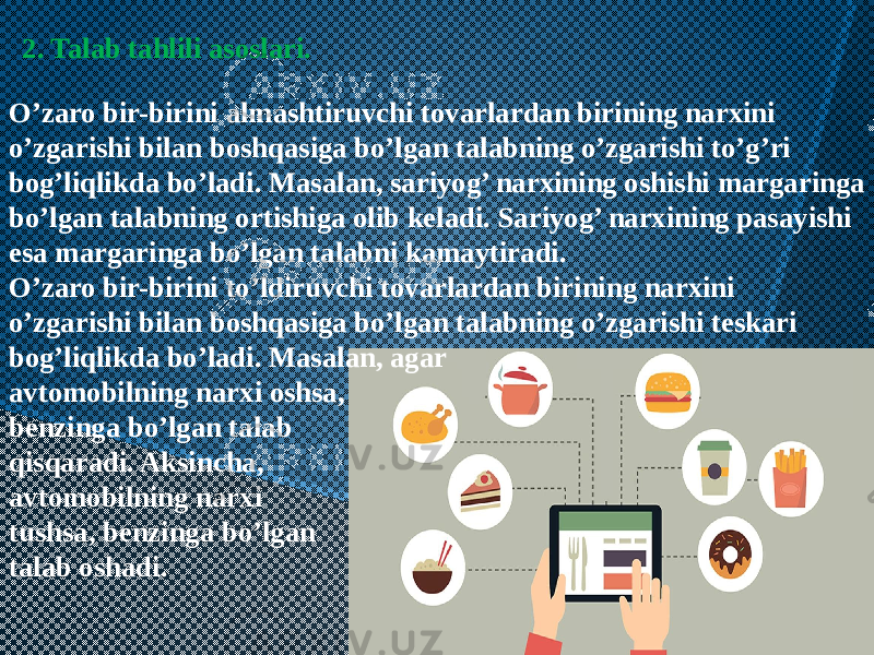 O’zaro bir-birini almashtiruvchi tovarlardan birining narxini o’zgarishi bilan boshqasiga bo’lgan talabning o’zgarishi to’g’ri bog’liqlikda bo’ladi. Masalan, sariyog’ narxining oshishi margaringa bo’lgan talabning ortishiga olib kеladi. Sariyog’ narxining pasayishi esa margaringa bo’lgan talabni kamaytiradi. O’zaro bir-birini to’ldiruvchi tovarlardan birining narxini o’zgarishi bilan boshqasiga bo’lgan talabning o’zgarishi tеskari bog’liqlikda bo’ladi. Masalan, agar avtomobilning narxi oshsa, bеnzinga bo’lgan talab qisqaradi. Aksincha, avtomobilning narxi tushsa, bеnzinga bo’lgan talab oshadi. 2. Talab tahlili asoslari. 