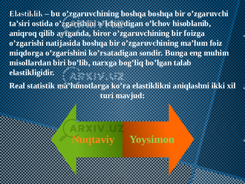 Elastiklik – bu o’zgaruvchining boshqa boshqa bir o’zgaruvchi ta’siri ostida o’zgarishini o’lchaydigan o’lchov hisoblanib, aniqroq qilib aytganda, biror o’zgaruvchining bir foizga o’zgarishi natijasida boshqa bir o’zgaruvchining ma’lum foiz miqdorga o’zgarishini ko’rsatadigan sondir. Bunga eng muhim misollardan biri bo’lib, narxga bog’liq bo’lgan talab elastikligidir. Real statistik ma’lumotlarga ko’ra elastiklikni aniqlashni ikki xil turi mavjud: Nuqtaviy Yoysimon 0A 11 