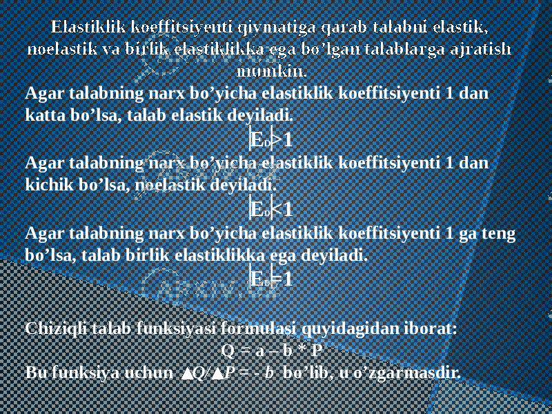 Elastiklik koeffitsiyenti qiymatiga qarab talabni elastik, noelastik va birlik elastiklikka ega bo’lgan talablarga ajratish mumkin. Agar talabning narx bo’yicha elastiklik koeffitsiyenti 1 dan katta bo’lsa, talab elastik deyiladi. E D >1 Agar talabning narx bo’yicha elastiklik koeffitsiyenti 1 dan kichik bo’lsa, noelastik deyiladi. E D <1 Agar talabning narx bo’yicha elastiklik koeffitsiyenti 1 ga teng bo’lsa, talab birlik elastiklikka ega deyiladi. E D =1 Chiziqli talab funksiyasi formulasi quyidagidan iborat: Q = a – b * P Bu funksiya uchun Q/ P = - b bo’lib, u o’zgarmasdir. 