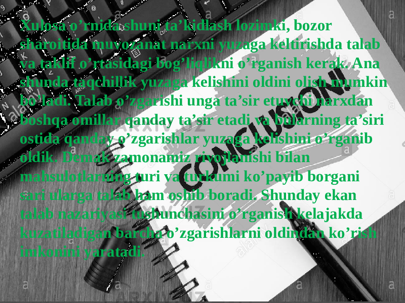 Xulosa o’rnida shuni ta’kidlash lozimki, bozor sharoitida muvozanat narxni yuzaga keltirishda talab va taklif o’rtasidagi bog’liqlikni o’rganish kerak. Ana shunda taqchillik yuzaga kelishini oldini olish mumkin bo’ladi. Talab o’zgarishi unga ta’sir etuvchi narxdan boshqa omillar qanday ta’sir etadi va bularning ta’siri ostida qanday o’zgarishlar yuzaga kelishini o’rganib oldik. Demak zamonamiz rivojlanishi bilan mahsulotlarning turi va turkumi ko’payib borgani sari ularga talab ham oshib boradi. Shunday ekan talab nazariyasi tushunchasini o’rganish kelajakda kuzatiladigan barcha o’zgarishlarni oldindan ko’rish imkonini yaratadi. 