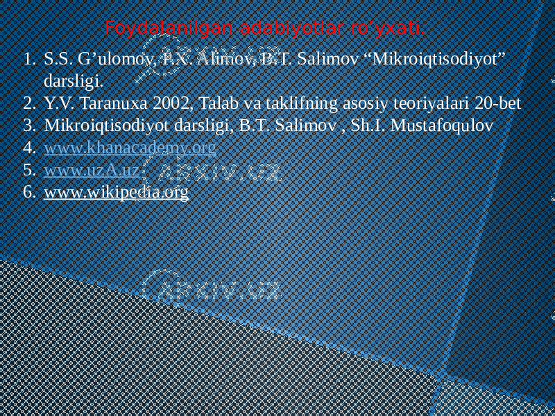 Foydalanilgan adabiyotlar ro’yxati. 1. S.S. G’ulomov, P.X. Alimov, B.T. Salimov “Mikroiqtisodiyot” darsligi. 2. Y.V. Taranuxa 2002, Talab va taklifning asosiy teoriyalari 20-bet 3. Mikroiqtisodiyot darsligi, B.T. Salimov , Sh.I. Mustafoqulov 4. www.khanacademy.org 5. www.uzA.uz 6. www.wikipedia.org 