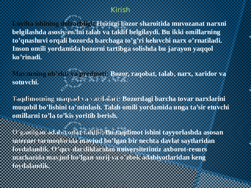 Kirish Loyiha ishining dolzarbligi: Hozirgi bozor sharoitida muvozanat narxni belgilashda asosiy ro’lni talab va taklif belgilaydi. Bu ikki omillarning to’qnashuvi orqali bozorda barchaga to’g’ri keluvchi narx o’rnatiladi. Inson omili yordamida bozorni tartibga solishda bu jarayon yaqqol ko’rinadi. Mavzuning ob’ekti va predmeti: Bozor, raqobat, talab, narx, xaridor va sotuvchi. Taqdimotning maqsad va vazifalari: Bozordagi barcha tovar narxlarini muqobil bo’lishini ta’minlash. Talab omili yordamida unga ta’sir etuvchi omillarni to’la to’kis yoritib berish. O’ganilgan adabiyotlar tahlili: Bu taqdimot ishini tayyorlashda asosan internet tarmoqlarida mavjud bo’lgan bir nechta davlat saytlaridan foydalandik. O’quv darsliklaridan universitetimiz axborot-resurs markazida mavjud bo’lgan xorij va o’zbek adabiyotlaridan keng foydalandik. 