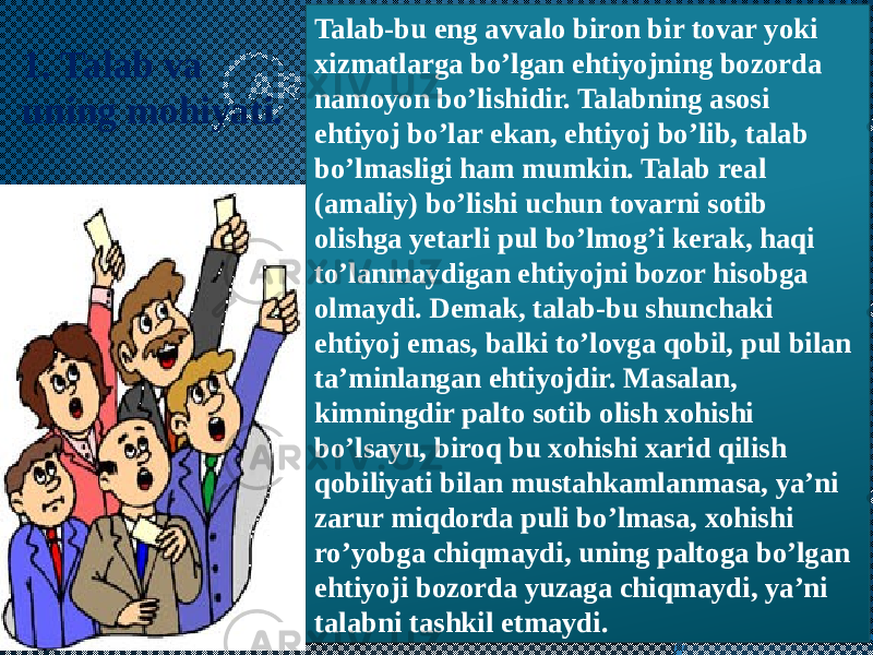 Talab-bu eng avvalo biron bir tovar yoki xizmatlarga bo’lgan ehtiyojning bozorda namoyon bo’lishidir. Talabning asosi ehtiyoj bo’lar ekan, ehtiyoj bo’lib, talab bo’lmasligi ham mumkin. Talab real (amaliy) bo’lishi uchun tovarni sotib olishga yetarli pul bo’lmog’i kerak, haqi to’lanmaydigan ehtiyojni bozor hisobga olmaydi. Demak, talab-bu shunchaki ehtiyoj emas, balki to’lovga qobil, pul bilan ta’minlangan ehtiyojdir. Masalan, kimningdir palto sotib olish xohishi bo’lsayu, biroq bu xohishi xarid qilish qobiliyati bilan mustahkamlanmasa, ya’ni zarur miqdorda puli bo’lmasa, xohishi ro’yobga chiqmaydi, uning paltoga bo’lgan ehtiyoji bozorda yuzaga chiqmaydi, ya’ni talabni tashkil etmaydi.1. Talab va uning mohiyati. 09 361A 26 33 30 3C 1D2F 1F 1D2F 33 1F 1B 30 1E 2C 1C 33 1F 