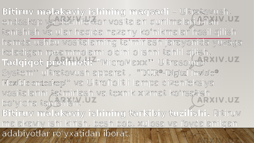 Bitiruv malakaviy ishining maqsadi – Ultratovush, endoskop va dezinfektor vositalari qurilmalari bilan tanishish va ular haqida nazariy ko‘nikmalar hosil qilish hamda ushbu vositalarning ta’mirlash jarayonida yuzaga keladigan muammolarni oldini olishni tahlil qilish. Tadqiqot predmeti: ” MicroMaxx™ Ultrasound System’’ ultratovush apparat , “ DUR ® -Digital Invisio ® Flexible endoskopi ” va Ultrofiolitli lampa dizenfeksiya vositalarini ta’mirlash va texnik xizmat ko’rsatish bo’yicha tanishish. Bitiruv malakaviy ishining tarkibiy tuzilishi. Bitiruv malakaviy ishi kirish, besh bob, xulosa va foydalanilgan adabiyotlar ro‘yxatidan iborat.   