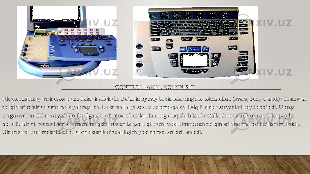 CONTROL PANEL KO’RINISHI Ultratovushning fizik asosi piezoelektrik effektdir. Baʼzi kimyoviy birikmalarning monokristallari (kvars, bariy titanat) ultratovush toʻlqinlari taʼsirida deformatsiyalanganda, bu kristallar yuzasida qarama-qarshi belgili elektr zaryadlari paydo boʻladi. Ularga oʻzgaruvchan elektr zaryadi qoʻllanilganda, ultratovush toʻlqinlarining chiqishi bilan kristallarda mexanik tebranishlar paydo boʻladi. Bir xil piezoelektrik element muqobil ravishda qabul qiluvchi yoki ultratovush toʻlqinlarining manbai boʻlishi mumkin. Ultratovush qurilmalaridagi bu qism akustik oʻzgartirgich yoki transduser deb ataladi. 