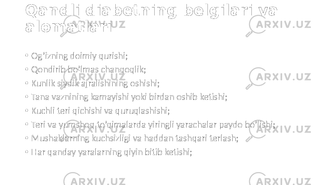 Qandli diabetning belgilari va alomatlari • Og’izning doimiy  qurishi; • Qondirib  bo’lmas  chanqoqlik; • Kunlik  siydik  ajralishining  oshishi; • Tana  vaznining  kamayishi  yoki  birdan  oshib  ketishi; • Kuchli teri  qichishi  va  quruqlashishi; • Teri  va  yumshoq  to’qimalarda  yiringli  yarachalar  paydo  bo’lishi; • Mushaklarning  kuchsizligi  va  haddan  tashqari  terlash; • Har  qanday  yaralarning  qiyin  bitib  ketishi; 