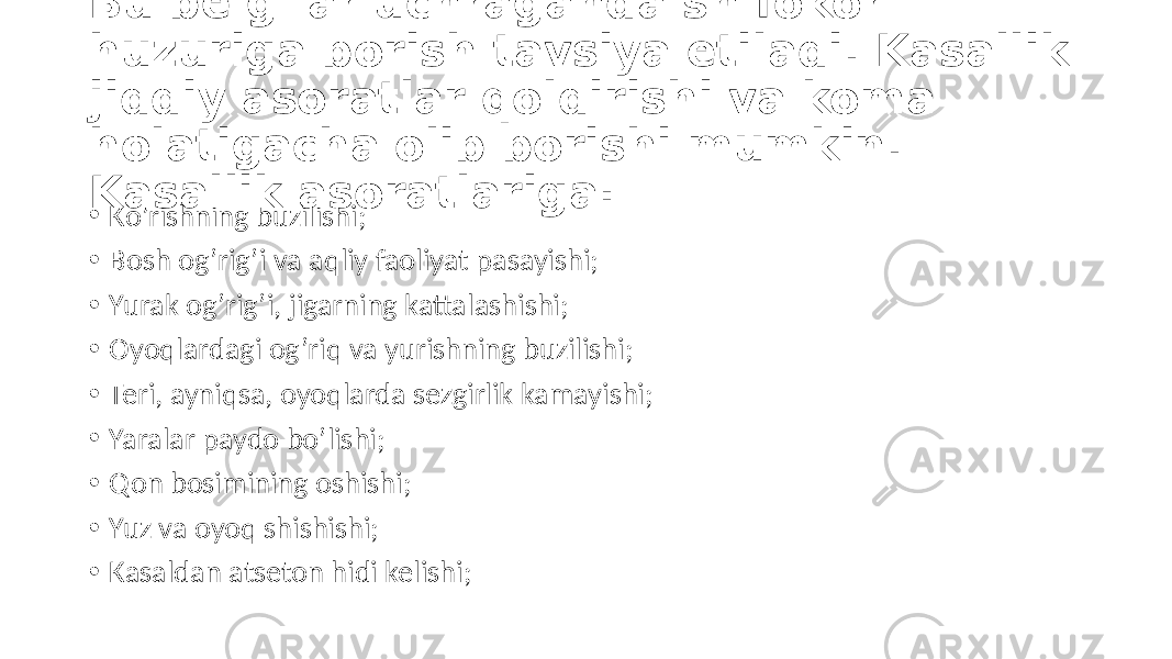 Bu belgilar uchraganda shifokor huzuriga borish tavsiya etiladi. Kasallik jiddiy asoratlar qoldirishi va koma holatigacha olib borishi mumkin. Kasallik asoratlariga: • Ko’rishning buzilishi; • Bosh  og’rig’i  va  aqliy  faoliyat  pasayishi; • Yurak  og’rig’i,  jigarning  kattalashishi; • Oyoqlardagi  og’riq  va  yurishning  buzilishi; • Teri,  ayniqsa,  oyoqlarda  sezgirlik  kamayishi; • Yaralar  paydo  bo’lishi; • Qon  bosimining  oshishi; • Yuz  va  oyoq  shishishi; • Kasaldan  atseton  hidi  kelishi; 