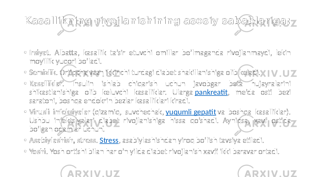 Kasallikning rivojlanishining asosiy sabablariga: • Irsiyat .  Albatta,   kasallik   ta’sir   etuvchi   omillar   bo’lmaganda   rivojlanmaydi,   lekin   moyillik  yuqori  bo’ladi. • Semizlik .  Ortiqcha  vazn  ikkinchi  turdagi  diabet  shakillanishiga  olib  keladi. • Kasalliklar .   Insulin   ishlab   chiqarish   uchun   javobgar   beta   hujayralarini   shikastlanishiga   olib   keluvchi   kasalliklar.   Ularga  pankreatit ,   me’da   osti   bezi   saratoni,  boshqa  endokrin  bezlar  kasalliklari  kiradi. • Virusli infeksiyalar  (qizamiq,   suvchechak,  yuqumli  gepatit  va   boshqa   kasalliklar).   Ushbu   infektsiyalari   diabet   rivojlanishiga   hissa   qo’shadi.   Ayniqsa,   xavf   ostida   bo’lgan  odamlar  uchun. • Asabiylashish, stress .  Stress ,  asabiylashishdan  yiroq  bo’lish  tavsiya  etiladi. • Yoshi .  Yosh  ortishi  bilan  har  o’n  yilda  diabet  rivojlanish  xavfi  ikki  baravar  ortadi. 