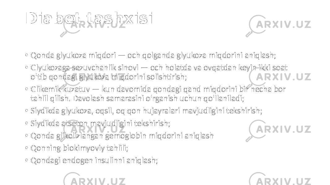 Diabet tashxisi • Qonda glyukoza  miqdori  —  och  qolganda  glyukoza  miqdorini  aniqlash; • Glyukozaga  sezuvchanlik  sinovi  —  och  holatda  va  ovqatdan  keyin  ikki  soat   o’tib  qondagi  glyukoza  miqdorini  solishtirish; • Glikemik  kuzatuv  —  kun  davomida  qondagi  qand  miqdorini  bir  necha  bor   tahlil  qilish.  Davolash  samarasini  o’rganish  uchun  qo’llaniladi; • Siydikda  glyukoza,  oqsil,  oq  qon  hujayralari  mavjudligini  tekshirish; • Siydikda  atseton  mavjudligini  tekshirish; • Qonda  glikolizlangan  gemoglobin  miqdorini  aniqlash • Qonning  biokimyoviy  tahlili; • Qondagi  endogen  insulinni  aniqlash; 