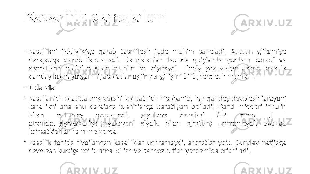 Kasallik darajalari • Kasallikni  jiddiyligiga   qarab   tasniflash   juda   muhim   sanaladi.   Asosan   glikemiya   darajasiga   qarab   farqlanadi.   Darajalanish   tashxis   qo’yishda   yordam   beradi   va   asoratlarni   oldini   olishda   muhim   rol   o’ynaydi.   Tibbiy   yozuvlarga   qarab   kasallik   qanday  kechayotganini,  asoratlar  og’ir-yengilligini  bilib,  farqlash  mumkin. • 1-daraja • Kasallanish  orasida  eng  yaxshi  ko’rsatkich  hisobanib,  har  qanday  davolash  jarayoni   kasallikni   ana   shu   darajaga   tushirishga   qaratilgan   bo’ladi.   Qand   miqdori   insulin   bilan   butunlay   qoplanadi,   glyukoza   darajasi   6-7   mmol   /  l  atrofida,   glyokozuriya  (glyukozani   siydik   bilan   ajratish)   uchramaydi,   boshqa   ko’rsatkichlar  ham  me’yorda. • Kasallik  fonida  rivojlangan  kasalliklar  uchramaydi,  asoratlar  yo’q.  Bunday  natijaga   davolash  kursiga  to’liq  amal  qilish  va  parhez  tutish  yordamida  erishiladi. 