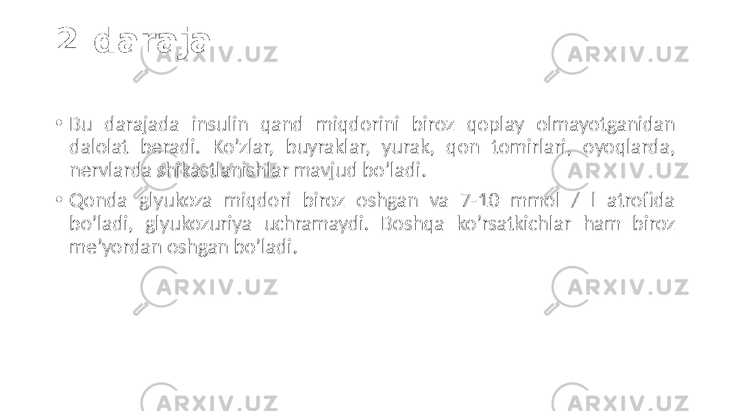 2-daraja • Bu  darajada   insulin   qand   miqdorini   biroz   qoplay   olmayotganidan   dalolat   beradi.   Ko’zlar,   buyraklar,   yurak,   qon   tomirlari,   oyoqlarda,   nervlarda  shikastlanishlar  mavjud  bo’ladi. • Qonda   glyukoza   miqdori   biroz   oshgan   va   7-10   mmol   /   l  atrofida   bo’ladi,   glyukozuriya   uchramaydi.   Boshqa   ko’rsatkichlar   ham   biroz   me’yordan  oshgan  bo’ladi. 