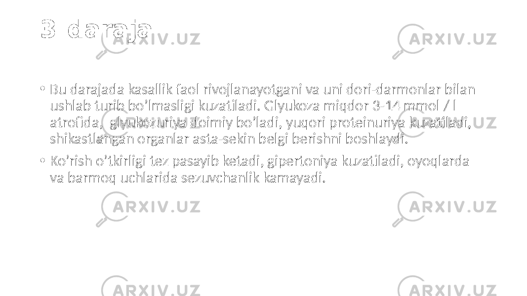 3-daraja • Bu darajada  kasallik  faol  rivojlanayotgani  va  uni  dori-darmonlar  bilan   ushlab  turib  bo’lmasligi  kuzatiladi.  Glyukoza  miqdor 3-14  mmol  /  l    atrofida,   glyukozuriya  doimiy  bo’ladi,  yuqori  proteinuriya  kuzatiladi,   shikastlangan  organlar  asta-sekin  belgi  berishni  boshlaydi. • Ko’rish  o’tkirligi  tez  pasayib  ketadi,  gipertoniya  kuzatiladi,  oyoqlarda   va  barmoq  uchlarida  sezuvchanlik  kamayadi. 