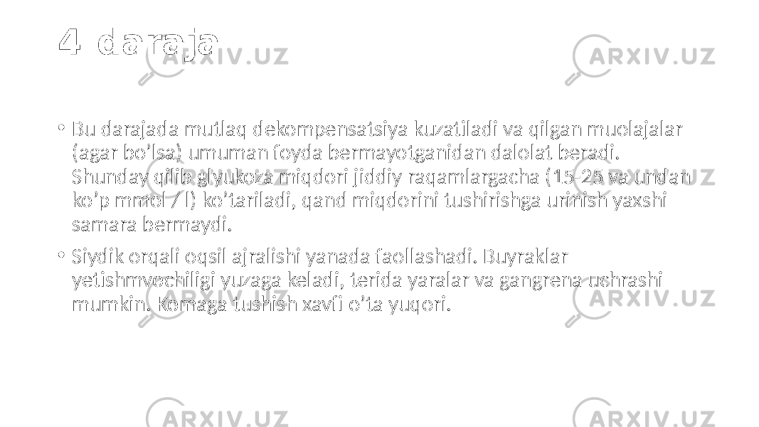 4-daraja • Bu darajada  mutlaq  dekompensatsiya  kuzatiladi  va  qilgan  muolajalar   (agar  bo’lsa)  umuman  foyda  bermayotganidan  dalolat  beradi.   Shunday  qilib  glyukoza  miqdori  jiddiy  raqamlargacha  (15-25  va  undan   ko’p  mmol  /  l)  ko’tariladi,  qand  miqdorini  tushirishga  urinish  yaxshi   samara  bermaydi. • Siydik  orqali  oqsil  ajralishi  yanada  faollashadi.  Buyraklar   yetishmvochiligi  yuzaga  keladi,  terida  yaralar  va  gangrena  uchrashi   mumkin.  Komaga  tushish  xavfi  o’ta  yuqori. 