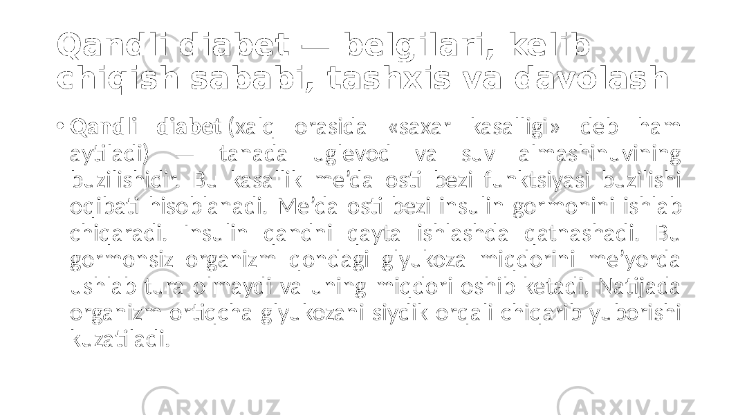 Qandli diabet — belgilari, kelib chiqish sababi, tashxis va davolash • Qandli diabet  (xalq  orasida   «saxar   kasalligi»   deb   ham   aytiladi)   —   tanada   uglevod   va   suv   almashinuvining   buzilishidir.   Bu   kasallik   me’da   osti   bezi   funktsiyasi   buzilishi   oqibati   hisoblanadi.   Me’da   osti   bezi   insulin   gormonini   ishlab   chiqaradi.   Insulin   qandni   qayta   ishlashda   qatnashadi.   Bu   gormonsiz   organizm   qondagi   glyukoza   miqdorini   me’yorda   ushlab   tura   olmaydi   va   uning   miqdori   oshib   ketadi.   Natijada   organizm  ortiqcha  glyukozani   siydik   orqali   chiqarib  yuborishi   kuzatiladi. 