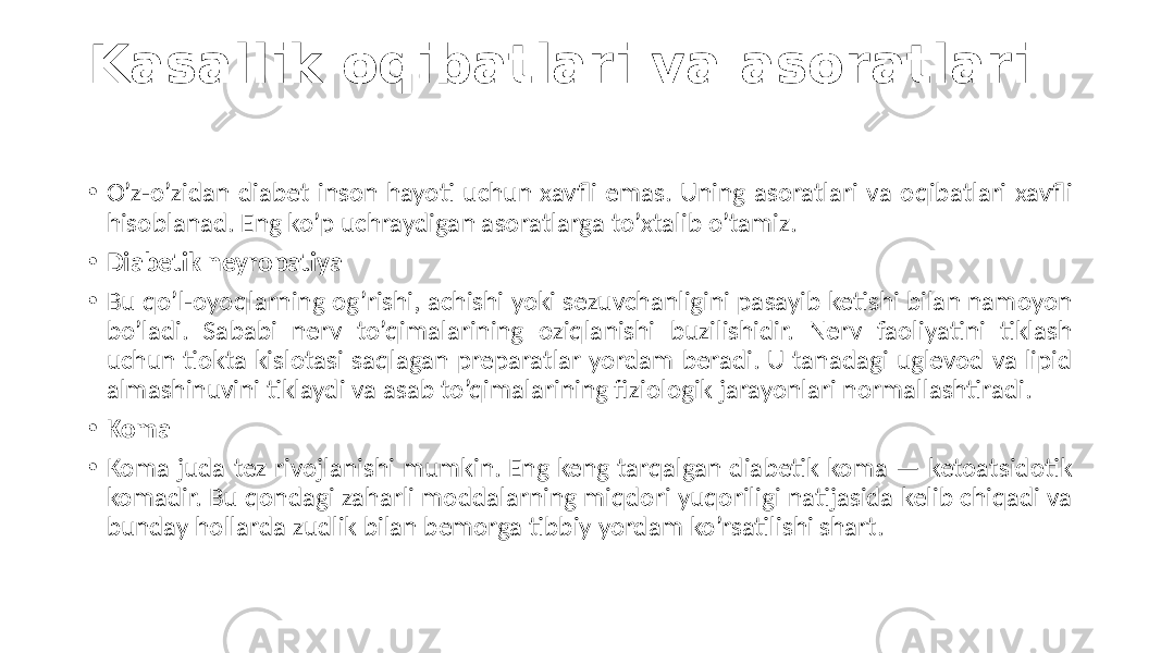 Kasallik oqibatlari va asoratlari • O’z-o’zidan diabet  inson  hayoti  uchun  xavfli  emas.  Uning  asoratlari  va  oqibatlari  xavfli   hisoblanad.  Eng  ko’p  uchraydigan  asoratlarga  to’xtalib  o’tamiz. • Diabetik neyropatiya • Bu  qo’l-oyoqlarning  og’rishi,  achishi  yoki  sezuvchanligini  pasayib  ketishi  bilan  namoyon   bo’ladi.   Sababi   nerv   to’qimalarining   oziqlanishi   buzilishidir.   Nerv   faoliyatini   tiklash   uchun  tiokta  kislotasi  saqlagan  preparatlar  yordam  beradi.  U  tanadagi  uglevod  va  lipid   almashinuvini  tiklaydi  va  asab  to’qimalarining  fiziologik  jarayonlari  normallashtiradi. • Koma • Koma  juda  tez  rivojlanishi  mumkin.  Eng  keng  tarqalgan  diabetik  koma  —  ketoatsidotik   komadir.  Bu  qondagi  zaharli  moddalarning  miqdori  yuqoriligi  natijasida  kelib  chiqadi  va   bunday  hollarda  zudlik  bilan  bemorga  tibbiy  yordam  ko’rsatilishi  shart. 