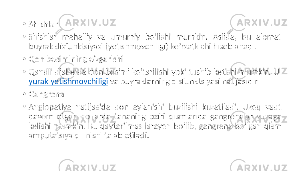 • Shishlar • Shishlar  mahalliy   va   umumiy   bo’lishi   mumkin.   Aslida,   bu   alomat   buyrak  disfunktsiyasi  (yetishmovchiligi)  ko’rsatkichi  hisoblanadi. • Qon bosimining o’zgarishi • Qandli  diabetda  qon  bosimi  ko’tarilishi  yoki  tushib  ketishi  mumkin.  U  yurak  yetishmovchiligi  va  buyraklarning  disfunktsiyasi  natijasidir. • Gangrena • Angiopatiya   natijasida   qon   aylanishi   buzilishi   kuzatiladi.   Uzoq   vaqt   davom   etgan   hollarda   tananing   oxiri   qismlarida   gangrenalar   yuzaga   kelishi  mumkin.  Bu  qaytarilmas  jarayon  bo’lib,  gangrena  bo’lgan  qism   amputatsiya  qilinishi  talab  etiladi. 