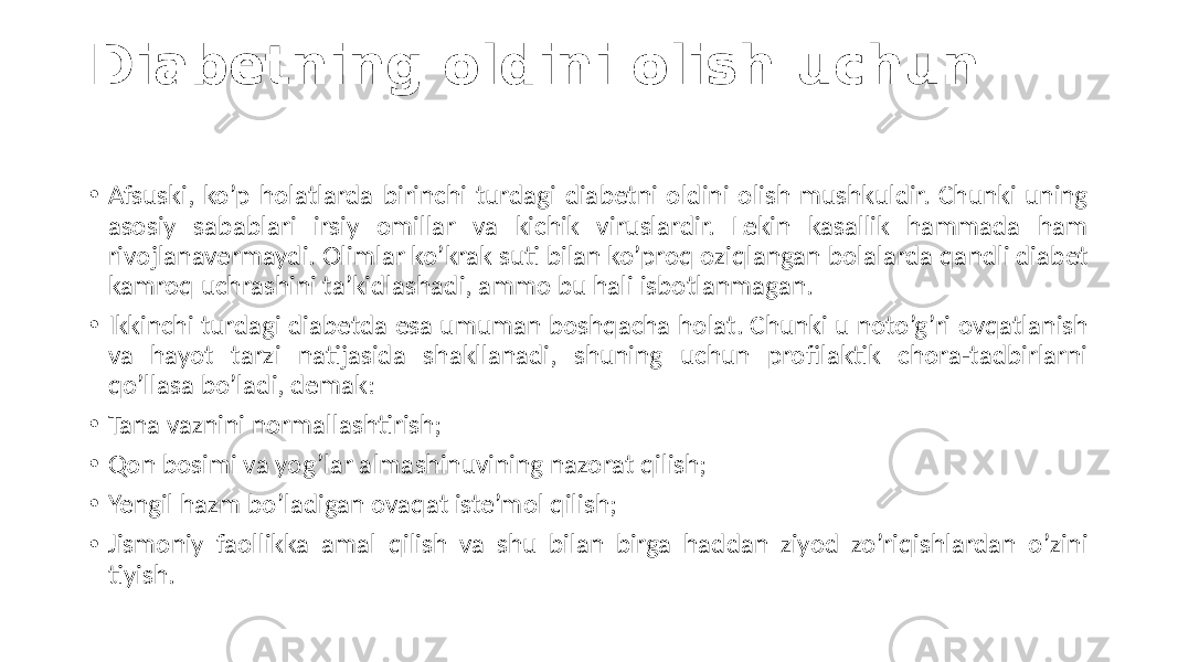 Diabetning oldini olish uchun • Afsuski, ko’p  holatlarda  birinchi  turdagi  diabetni  oldini  olish  mushkuldir.  Chunki  uning   asosiy   sabablari   irsiy   omillar   va   kichik   viruslardir.   Lekin   kasallik   hammada   ham   rivojlanavermaydi.  Olimlar  ko’krak  suti  bilan  ko’proq  oziqlangan  bolalarda  qandli  diabet   kamroq  uchrashini  ta’kidlashadi,  ammo  bu  hali  isbotlanmagan. • Ikkinchi  turdagi  diabetda  esa  umuman  boshqacha  holat.  Chunki  u  noto’g’ri  ovqatlanish   va   hayot   tarzi   natijasida   shakllanadi,   shuning   uchun   profilaktik   chora-tadbirlarni   qo’llasa  bo’ladi,  demak: • Tana  vaznini  normallashtirish; • Qon  bosimi  va  yog’lar  almashinuvining  nazorat  qilish; • Yengil  hazm  bo’ladigan  ovaqat  iste’mol  qilish; • Jismoniy  faollikka  amal  qilish  va  shu  bilan  birga  haddan  ziyod  zo’riqishlardan  o’zini   tiyish. 