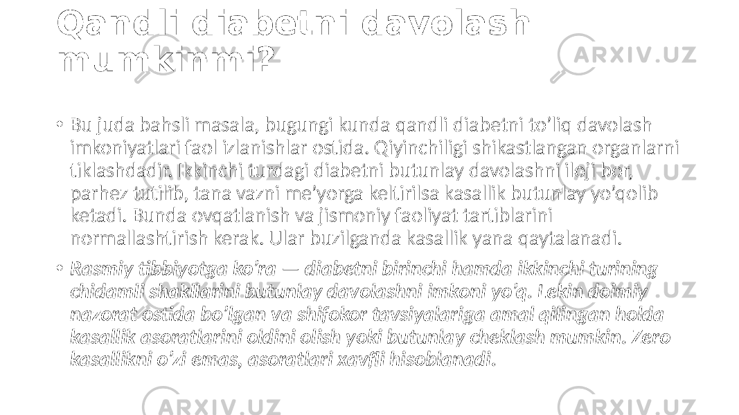 Qandli diabetni davolash mumkinmi? • Bu juda  bahsli  masala,  bugungi  kunda  qandli  diabetni  to’liq  davolash   imkoniyatlari  faol  izlanishlar  ostida.  Qiyinchiligi  shikastlangan  organlarni   tiklashdadir.  Ikkinchi  turdagi  diabetni  butunlay  davolashni  iloji  bor,   parhez  tutilib,  tana  vazni  me’yorga  keltirilsa  kasallik  butunlay  yo’qolib   ketadi.  Bunda  ovqatlanish  va  jismoniy  faoliyat  tartiblarini   normallashtirish  kerak.  Ular  buzilganda  kasallik  yana  qaytalanadi. • Rasmiy tibbiyotga ko’ra — diabetni birinchi hamda ikkinchi turining chidamli shakllarini butunlay davolashni imkoni yo’q. Lekin doimiy nazorat ostida bo’lgan va shifokor tavsiyalariga amal qilingan holda kasallik asoratlarini oldini olish yoki butunlay cheklash mumkin. Zero kasallikni o’zi emas, asoratlari xavfli hisoblanadi. 