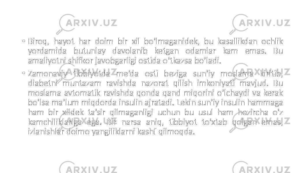 • Biroq,  hayot   har   doim   bir   xil   bo’lmaganidek,   bu   kasallikdan   ochlik   yordamida   butunlay   davolanib   ketgan   odamlar   kam   emas.   Bu   amaliyotni  shifkor  javobgarligi  ostida  o’tkazsa  bo’ladi. • Zamonaviy   tibbiyotda   me’da   osti   beziga   sun’iy   moslama   kiritib,   diabetni   muntazam   ravishda   nazorat   qilish   imkoniyati   mavjud.   Bu   moslama  avtomatik  ravishda  qonda  qand  miqorini  o’lchaydi  va  kerak   bo’lsa  ma’lum  miqdorda  insulin  ajratadi.  Lekin  sun’iy  insulin  hammaga   ham   bir   xildek   ta’sir   qilmaganligi   uchun   bu   usul   ham   hozircha   o’z   kamchiliklariga   ega.   Bir   narsa   aniq,   tibbiyot   to’xtab   qolgan   emas,   izlanishlar  doimo  yangiliklarni  kashf  qilmoqda. 