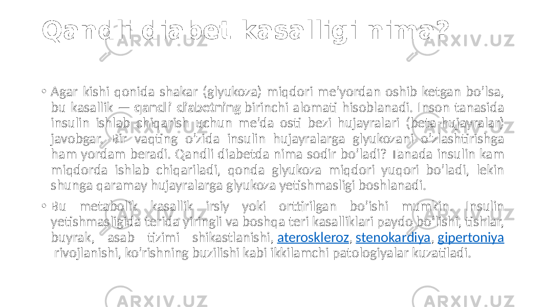 Qandli diabet kasalligi nima? • Agar kishi  qonida  shakar  (glyukoza)  miqdori  me’yordan  oshib  ketgan  bo’lsa,   bu  kasallik  —  qandli diabetning  birinchi  alomati  hisoblanadi.  Inson  tanasida   insulin   ishlab   chiqarish   uchun   me’da   osti   bezi   hujayralari   (beta-hujayralar)   javobgar.   Bir   vaqting   o’zida   insulin   hujayralarga   glyukozani   o’zlashtirishga   ham  yordam  beradi.  Qandli  diabetda  nima  sodir  bo’ladi?  Tanada  insulin  kam   miqdorda   ishlab   chiqariladi,   qonda   glyukoza   miqdori   yuqori   bo’ladi,   lekin   shunga  qaramay  hujayralarga  glyukoza  yetishmasligi  boshlanadi. • Bu   metabolik   kasallik   irsiy   yoki   orttirilgan   bo’ishi   mumkin.   Insulin   yetishmasligida  terida  yiringli  va  boshqa  teri  kasalliklari  paydo  bo’lishi,  tishlar,   buyrak,   asab   tizimi   shikastlanishi,  ateroskleroz ,  stenokardiya ,  gipertoniya  rivojlanishi,  ko’rishning  buzilishi  kabi  ikkilamchi  patologiyalar  kuzatiladi. 