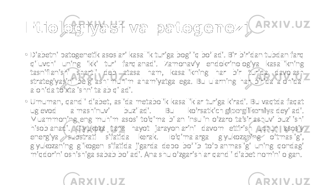 Etiologiyasi va patogenezi • Diabetni patogenetik  asoslari  kasallik  turiga  bog’liq  bo’ladi.  Bir-biridan  tubdan  farq   qiluvchi   uning   ikki   turi   farqlanadi.   Zamonaviy   endokrinologiya   kasallikning   tasniflanishi   shartli   deb   atasa   ham,   kasallikning   har   bir   turida   davolash   strategiyasini   belgilash   muhim   ahamiyatga   ega.   Bu   ularning   har   birida   alohida- alohida  to’xtalishni  talab  qiladi. • Umuman,  qandli  diabet,  aslida  metabolik  kasalliklar  turiga  kiradi.  Bu  vaqtda  faqat   uglevod   almashinuvi   buziladi.   Bu   ko’rsatkich  giperglikemiya  deyiladi.   Muammoning  eng  muhim  asosi  to’qima  bilan  insulin  o’zaro  ta’sirlashuvi  buzilishi   hisoblanadi.   Glyukoza   tana   hayot   jarayonlarini   davom   ettirish   uchun   asosiy   energiya   substrati   sifatida   kerak.   To’qimalarga   glyukozaning   o’tmasligi,   glyukozaning   glikogen   sifatida   jigarda   depo   bo’lib   to’planmasligi   uning   qondagi   miqdorini  oshishiga  sabab  bo’ladi.  Ana  shu  o’zgarishlar  qandli  diabet  nomini  olgan. 