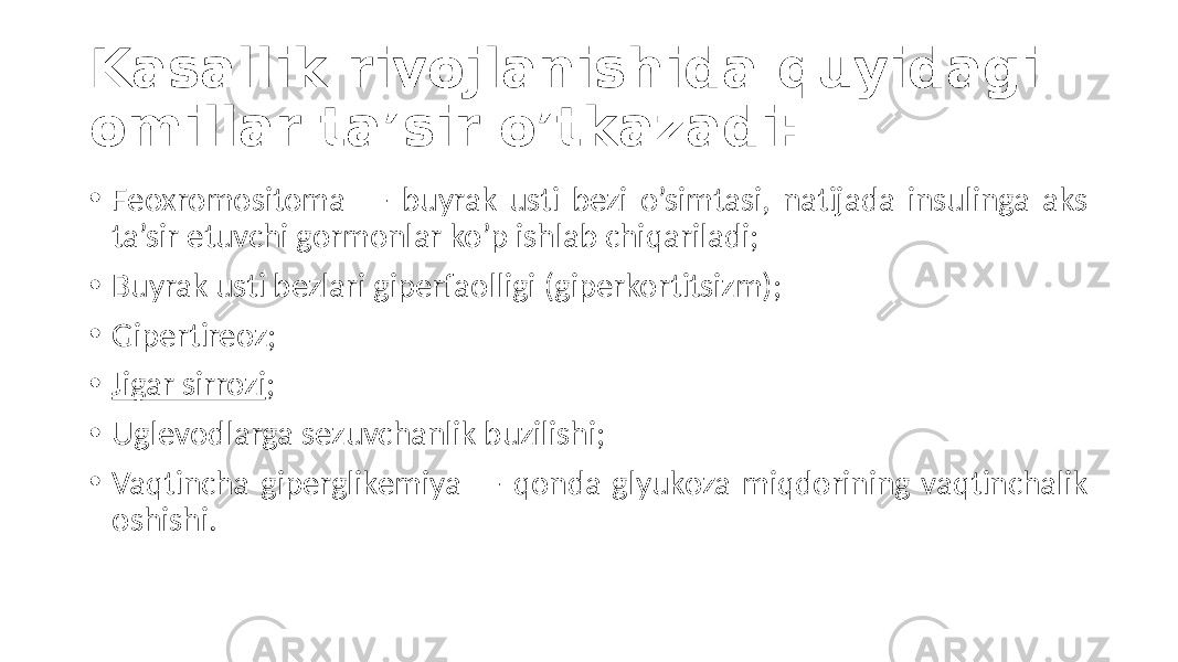 Kasallik rivojlanishida quyidagi omillar ta’sir o’tkazadi: • Feoxromositoma  —   buyrak   usti   bezi   o’simtasi,   natijada   insulinga   aks   ta’sir  etuvchi  gormonlar  ko’p  ishlab  chiqariladi; • Buyrak  usti  bezlari  giperfaolligi  (giperkortitsizm); • Gipertireoz; • Jigar  sirrozi ; • Uglevodlarga  sezuvchanlik  buzilishi; • Vaqtincha  giperglikemiya  —  qonda  glyukoza  miqdorining  vaqtinchalik   oshishi. 