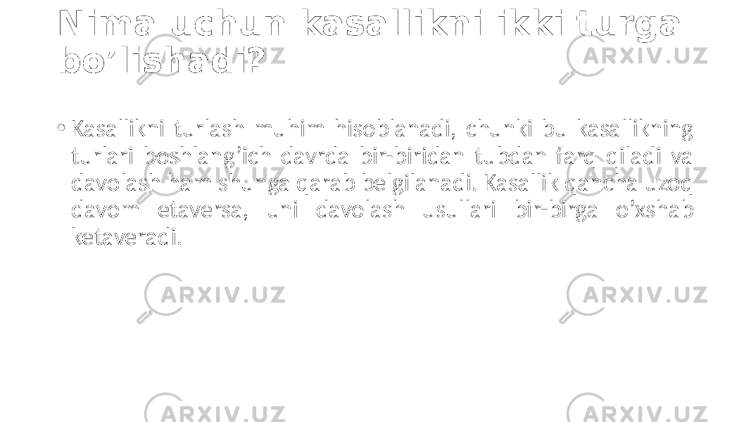 Nima uchun kasallikni ikki turga bo’lishadi? • Kasallikni  turlash   muhim   hisoblanadi,   chunki   bu   kasallikning   turlari   boshlang’ich   davrda   bir-biridan   tubdan   farq   qiladi   va   davolash  ham  shunga  qarab  belgilanadi.  Kasallik  qancha  uzoq   davom   etaversa,   uni   davolash   usullari   bir-birga   o’xshab   ketaveradi. 