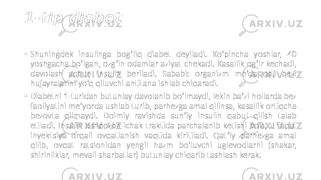 1-tip diabet • Shuningdek  insulinga   bog’liq   diabet   deyiladi.   Ko’pincha   yoshlar,   40   yoshgacha  bo’lgan,  ozg’in  odamlar  aziyat  chekadi.  Kasallik  og’ir  kechadi,   davolash   uchun   insulin   beriladi.   Sababi:   organizm   me’da   osti   bezi   hujayralarini  yo’q  qiluvchi  antitana  ishlab  chiqaradi. • Diabetni  1-turidan  butunlay  davolanib  bo’lmaydi,  lekin  ba’zi  hollarda  bez   faoliyatini  me’yorda  ushlab  turib,  parhezga  amal  qilinsa,  kasallik  ortiqcha   bezovta   qilmaydi.   Doimiy   ravishda   sun’iy   insulin   qabul   qilish   talab   etiladi.  Insulin  oshqozon-ichak  traktida  parchalanib  ketishi  bois,  u  faqat   inyektsiya   orqali   ovqatlanish   vaqtida   kiritiladi.   Qat’iy   parhezga   amal   qilib,   ovqat   ratsionidan   yengil   hazm   bo’luvchi   uglevodlarni   (shakar,   shirinliklar,  mevali  sharbatlar)  butunlay  chiqarib  tashlash  kerak. 