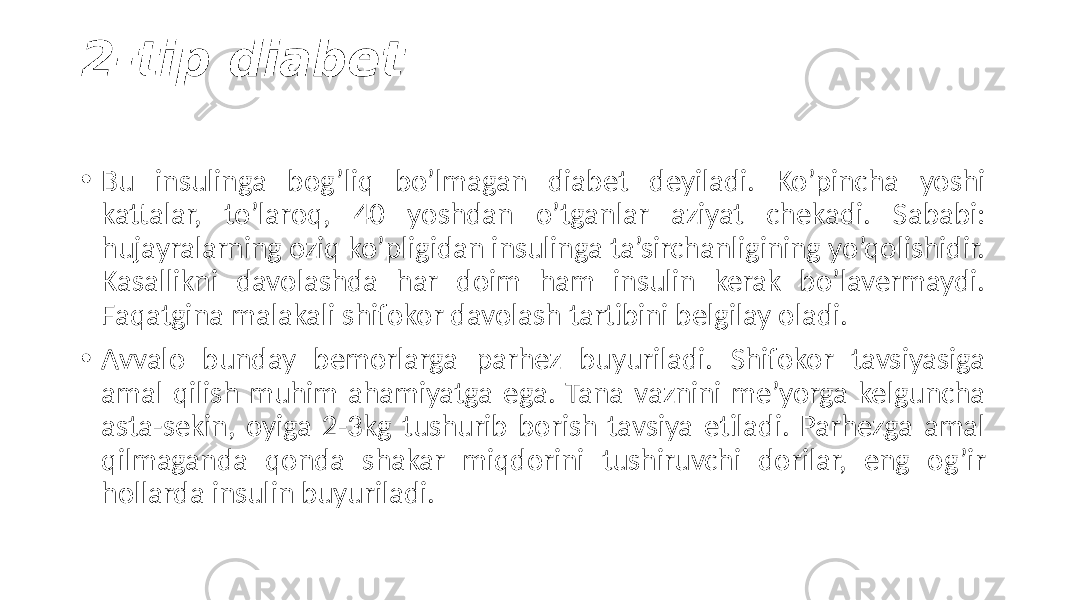 2-tip diabet • Bu  insulinga   bog’liq   bo’lmagan   diabet   deyiladi.   Ko’pincha   yoshi   kattalar,   to’laroq,   40   yoshdan   o’tganlar   aziyat   chekadi.   Sababi:   hujayralarning  oziq  ko’pligidan  insulinga  ta’sirchanligining  yo’qolishidir.   Kasallikni   davolashda   har   doim   ham   insulin   kerak   bo’lavermaydi.   Faqatgina  malakali  shifokor  davolash  tartibini  belgilay  oladi. • Avvalo   bunday   bemorlarga   parhez   buyuriladi.   Shifokor   tavsiyasiga   amal  qilish  muhim  ahamiyatga  ega.  Tana  vaznini  me’yorga  kelguncha   asta-sekin,  oyiga  2-3kg  tushurib  borish  tavsiya  etiladi.  Parhezga  amal   qilmaganda   qonda   shakar   miqdorini   tushiruvchi   dorilar,   eng   og’ir   hollarda  insulin  buyuriladi. 