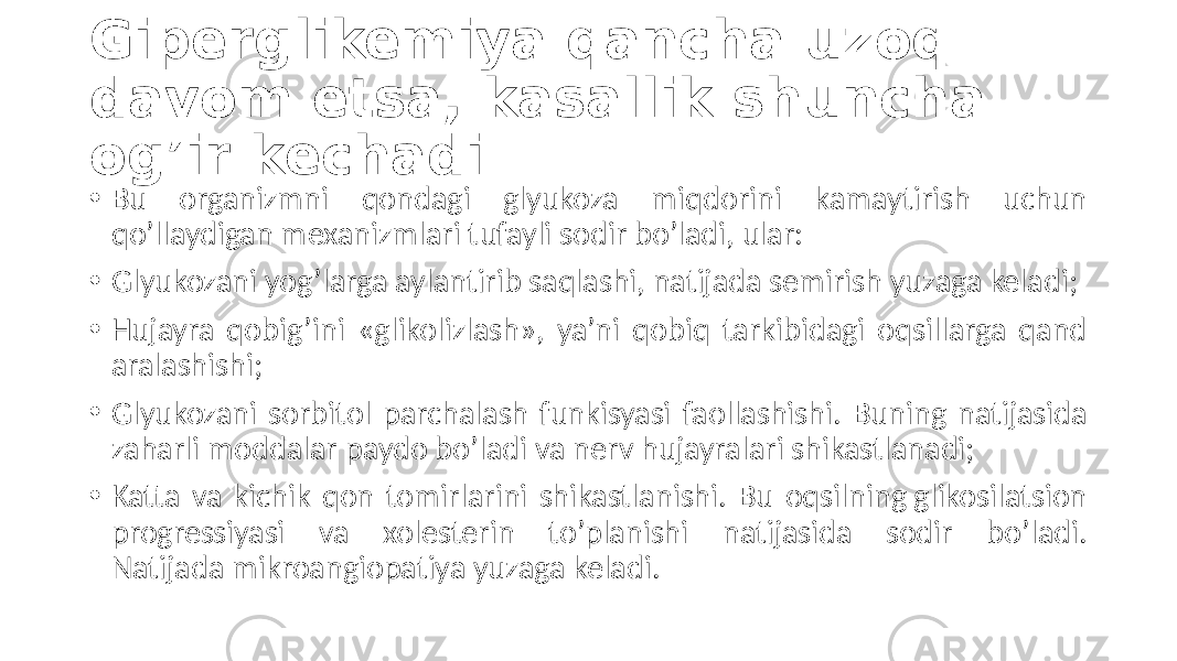 Giperglikemiya qancha uzoq davom etsa, kasallik shuncha og’ir kechadi • Bu  organizmni   qondagi   glyukoza   miqdorini   kamaytirish   uchun   qo’llaydigan  mexanizmlari  tufayli  sodir  bo’ladi,  ular: • Glyukozani  yog’larga  aylantirib  saqlashi,  natijada  semirish  yuzaga  keladi; • Hujayra   qobig’ini   «glikolizlash»,   ya’ni  qobiq   tarkibidagi   oqsillarga   qand   aralashishi; • Glyukozani  sorbitol  parchalash  funkisyasi  faollashishi.  Buning  natijasida   zaharli  moddalar  paydo  bo’ladi  va  nerv  hujayralari  shikastlanadi; • Katta  va  kichik  qon  tomirlarini  shikastlanishi.  Bu  oqsilning glikosilatsion   progressiyasi   va   xolesterin   to’planishi   natijasida   sodir   bo’ladi.   Natijada mikroangiopatiya yuzaga  keladi. 