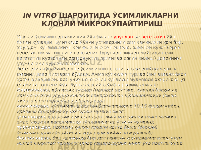 IN VITRO ШАРОИТИДА ЎСИМЛИКЛАРНИ КЛОНЛИ МИКРОКЎПАЙТИРИШ Уруғли ўсимликлар икки хил йўл билан: уруғдан ва вегетатив йўл билан кўпаяди. Бу иккала йўлни устиворлиги ҳам камчилиги ҳам бор. Уруғдан кўпайишнинг камчилигига энг аввало, олинган кўчатларни генетик хилма-хиллиги ва ювенил (уруғдан чиққан майсадан ёки вегетатив куртакдан репродуктив органлар ҳосил қилиш) даврининг узунлигини кўрсатиш мумкин. Вегетатив кўпайишда она ўсимликни генотипи сақланиб қолади ва ювенил давр қисқароқ бўлади. Аммо кўпчилик турлар (энг аввало ёғоч ҳосил қиладиганлар) учун вегетатив кўпайиш муаммоси охиригача ўз ечимини топгани йўқ. Бунга асосий сабаблар қуйидагилар: Биринчидан, кўпчилик турлар (навлар) ҳаттоки, ювенил босқичда ҳам вегетатив усулда керакли самара билан кўпаявермайди (эман, тилоғоч, ёнғоқдошлар ва бошқалар); иккинчидан, кўпчилик дарахтли ўсимликларни 10-15 ёшдан кейин, қаламча ёрдамида кўпайтириш мумкин эмас; учинчидан , ҳар доим ҳам стандарт экиш материали олиш мумкин эмас (юқумли касалликлар тўпланиши ва ўтиши мумкин); тўртинчидан , пайванд қилиш орқали катта ёшли (ёғочли) ўсимликларни кўпайтириш жуда ҳам қийин ва мураккаб; бешинчидан , йил давомида бир хил генетик материални олиш учун ишлаб чиқилган технологиялар самарадорлигининг ўта пастлигидир. 