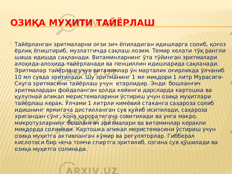 ОЗИҚА МУҲИТИ ТАЙЁРЛАШ  Тайёрланган эритмаларни оғзи зич ёпиладиган идишларга солиб, қоғоз ёрлиқ ёпиштириб, музлатгичда сақлаш лозим. Темир хелати тўқ рангли шиша идишда сақланади. Витаминларнинг ўта тўйинган эритмалари алоҳида-алоҳида тайёрланади ва пенциллин идишларида сақланади. Эритмалар тайёрлаш учун витаминлар ўн марталик оғирликда ўлчаниб 10 мл сувда эритилади. Шу эритманинг 1 мл миқдори 1 литр Мурасиге- Скуга эритмасини тайёрлаш учун етарлидир. Энди бошланғич эритмалардан фойдаланган ҳолда кейинги дарсларда картошка ва қулупнай апикал меристемаларини ўстириш учун озиқа муҳитлари тайёрлаш керак. Ўлчами 1 литрли кимёвий стаканга саҳароза солиб идишнинг ярмигача дистилланган сув қуйиб иситилади, саҳароза эригандан сўнг, хона ҳароратигача совитилади ва унга макро, микротузларнинг бошланғич эритмалари ва витаминлар керакли миқдорда солинади. Картошка апикал меристемасини ўстириш учун озиқа муҳитга активланган кўмир ва регуляторлар. Гибберал кислотаси бир неча томчи спиртга эритилиб, озгина сув қўшилади ва озиқа муҳитга солинади. 