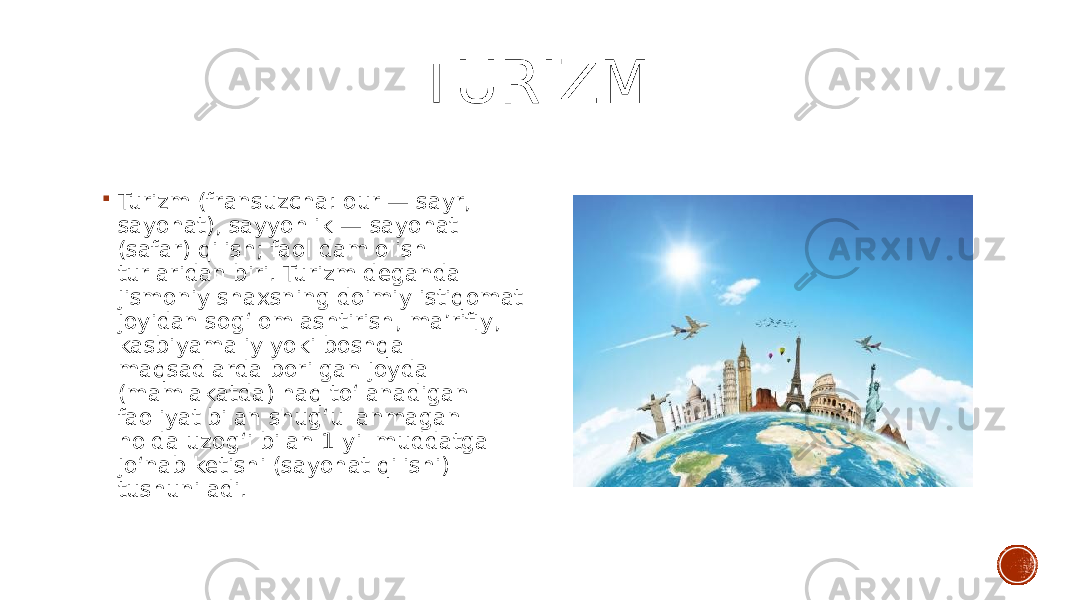  TURIZM  Turizm (fransuzcha: our — sayr, sayohat), sayyohlik — sayohat (safar) qilish; faol dam olish turlaridan biri. Turizm deganda jismoniy shaxsning doimiy istiqomat joyidan sogʻlomlashtirish, maʼrifiy, kasbiyamaliy yoki boshqa maqsadlarda borilgan joyda (mamlakatda) haq toʻlanadigan faoliyat bilan shugʻullanmagan holda uzogʻi bilan 1 yil muddatga joʻnab ketishi (sayohat qilishi) tushuniladi. 