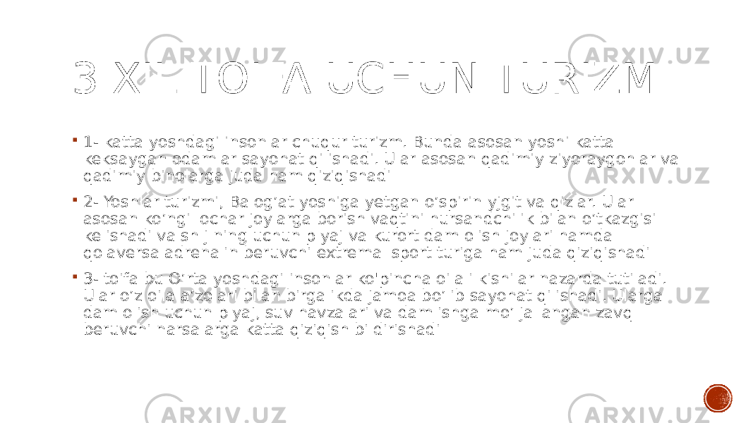 3 XIL TOIFA UCHUN TURIZM  1- katta yoshdagi insonlar chuqur turizm. Bunda asosan yoshi katta keksaygan odamlar sayohat qilishadi. Ular asosan qadimiy ziyoraygohlar va qadimiy binolarga juda ham qiziqishadi  2- Yoshlar turizmi, Balog’at yoshiga yetgan o’spirin yjgit va qizlar. Ular asosan ko’ngil ochar joylarga borish vaqtini hursandchilik bilan o’tkazgisi kelishadi va sh j ning uchun plyaj va kurort dam olish joylari hamda qolaversa adrenalin beruvchi extremal sport turiga ham juda qiziqishadi  3- toifa bu O’rta yoshdagi insonlar ko&#39;pincha oilali kishilar nazarda tutiladi. Ular o’z oila a’zolari bilan birgalikda jamoa bo’lib sayohat qilishadi. Ularga dam olish uchun plyaj, suv havzalari va dam ishga mo’ljallangan zavq beruvchi narsalarga katta qiziqish bildirishadi 