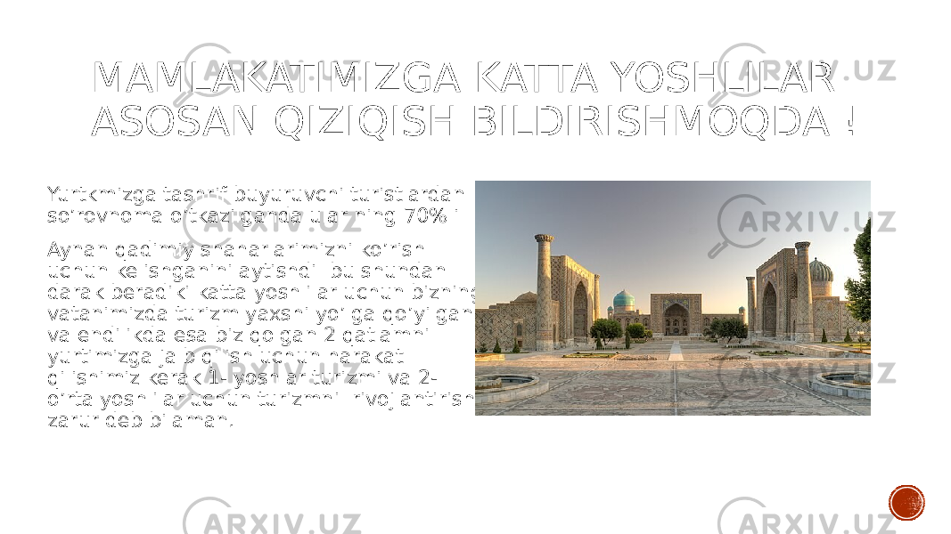 MAMLAKATIMIZGA KATTA YOSHLILAR ASOSAN QIZIQISH BILDIRISHMOQDA ! Yurtkmizga tashrif buyuruvchi turistlardan so’rovnoma o’tkazilganda ular ning 70% i Aynan qadimiy shaharlarimizni ko’rish uchun kelishganini aytishdi bu shundan darak beradiki katta yoshlilar uchun bizning vatanimizda turizm yaxshi yo’lga qo’yilgan va endilikda esa biz qolgan 2 qatlamni yurtimizga jalb qilish uchun harakat qilishimiz kerak 1- yoshlar turizmi va 2- o’rta yoshlilar uchun turizmni rivojlantirish zarur deb bilaman. 