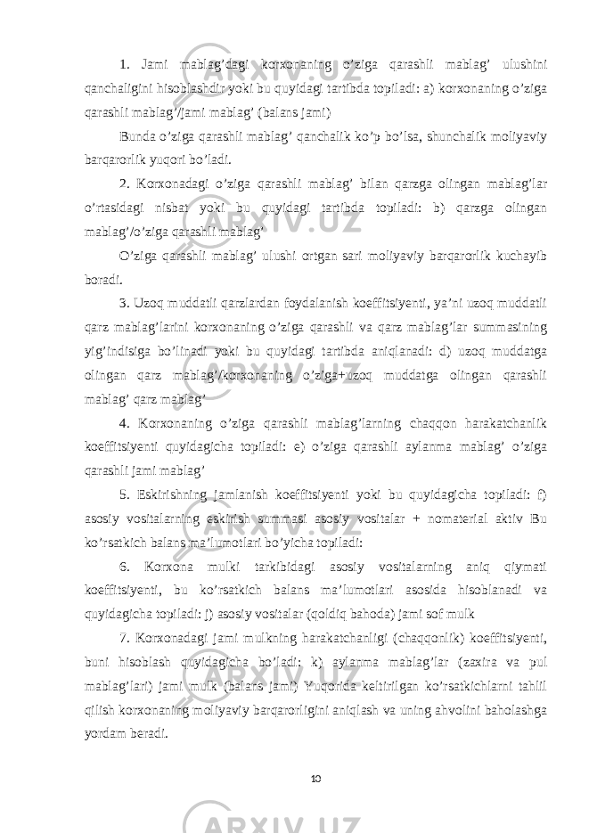 1. Jami mablag’dagi korxonaning o’ziga qarashli mablag’ ulushini qanchaligini hisoblashdir yoki bu quyidagi tartibda topiladi: a) korxonaning o’ziga qarashli mablag’/jami mablag’ (balans jami) Bunda o’ziga qarashli mablag’ qanchalik ko’p bo’lsa, shunchalik moliyaviy barqarorlik yuqori bo’ladi. 2. Korxonadagi o’ziga qarashli mablag’ bilan qarzga olingan mablag’lar o’rtasidagi nisbat yoki bu quyidagi tartibda topiladi: b) qarzga olingan mablag’/o’ziga qarashli mablag’ O’ziga qarashli mablag’ ulushi ortgan sari moliyaviy barqarorlik kuchayib boradi. 3. Uzoq muddatli qarzlardan foydalanish koeffitsiyenti, ya’ni uzoq muddatli qarz mablag’larini korxonaning o’ziga qarashli va qarz mablag’lar summasining yig’indisiga bo’linadi yoki bu quyidagi tartibda aniqlanadi: d) uzoq muddatga olingan qarz mablag’/korxonaning o’ziga+uzoq muddatga olingan qarashli mablag’ qarz mablag’ 4. Korxonaning o’ziga qarashli mablag’larning chaqqon harakatchanlik koeffitsiyenti quyidagicha topiladi: e) o’ziga qarashli aylanma mablag’ o’ziga qarashli jami mablag’ 5. Eskirishning jamlanish koeffitsiyenti yoki bu quyidagicha topiladi: f) asosiy vositalarning eskirish summasi asosiy vositalar + nomaterial aktiv Bu ko’rsatkich balans ma’lumotlari bo’yicha topiladi: 6. Korxona mulki tarkibidagi asosiy vositalarning aniq qiymati koeffitsiyenti, bu ko’rsatkich balans ma’lumotlari asosida hisoblanadi va quyidagicha topiladi: j) asosiy vositalar (qoldiq bahoda) jami sof mulk 7. Korxonadagi jami mulkning harakatchanligi (chaqqonlik) koeffitsiyenti, buni hisoblash quyidagicha bo’ladi: k) aylanma mablag’lar (zaxira va pul mablag’lari) jami mulk (balans jami) Yuqorida keltirilgan ko’rsatkichlarni tahlil qilish korxonaning moliyaviy barqarorligini aniqlash va uning ahvolini baholashga yordam beradi. 10 