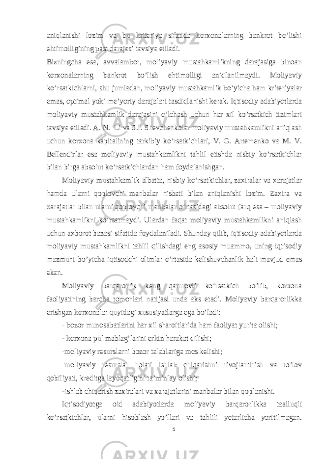 aniqlanishi lozim va bu kriteriya sifatida korxonalarning bankrot bo’lishi ehtimolligining past darajasi tavsiya etiladi. Bizningcha esa, avvalambor, moliyaviy mustahkamlikning darajasiga binoan korxonalarning bankrot bo’lish ehtimolligi aniqlanilmaydi. Moliyaviy ko’rsatkichlarni, shu jumladan, moliyaviy mustahkamlik bo’yicha ham kriteriyalar emas, optimal yoki me’yoriy darajalari tasdiqlanishi kerak. Iqtisodiy adabiyotlarda moliyaviy mustahkamlik darajasini o’lchash uchun har xil ko’rsatkich tizimlari tavsiya etiladi. A. N. Li va S.I. Shevchenkolar moliyaviy mustahkamlikni aniqlash uchun korxona kapitalining tarkibiy ko’rsatkichlari, V. G. Artemenko va M. V. Bellendirlar esa moliyaviy mustahkamlikni tahlil etishda nisbiy ko’rsatkichlar bilan birga absolut ko’rsatkichlardan ham foydalanishgan. Moliyaviy mustahkamlik albatta, nisbiy ko’rsatkichlar, zaxiralar va xarajatlar hamda ularni qoplovchi manbalar nisbati bilan aniqlanishi lozim. Zaxira va xarajatlar bilan ularni qoplovchi manbalar o’rtasidagi absolut farq esa – moliyaviy mustahkamlikni ko’rsatmaydi. Ulardan faqat moliyaviy mustahkamlikni aniqlash uchun axborot bazasi sifatida foydalaniladi. Shunday qilib, iqtisodiy adabiyotlarda moliyaviy mustahkamlikni tahlil qilishdagi eng asosiy muammo, uning iqtisodiy mazmuni bo’yicha iqtisodchi olimlar o’rtasida kelishuvchanlik hali mavjud emas ekan. Moliyaviy barqarorlik keng qamrovli ko’rsatkich bo’lib, korxona faoliyatining barcha tomonlari natijasi unda aks etadi. Moliyaviy barqarorlikka erishgan korxonalar quyidagi xususiyatlarga ega bo’ladi: - bozor munosabatlarini har xil sharoitlarida ham faoliyat yurita olishi; - korxona pul mablag’larini erkin harakat qilishi; -moliyaviy resurslarni bozor talablariga mos kelishi; -moliyaviy resurslar holati ishlab chiqarishni rivojlantirish va to’lov qobiliyati, kreditga layoqatligini ta’minlay olishi; -ishlab chiqarish zaxiralari va xarajatlarini manbalar bilan qoplanishi. Iqtisodiyotga oid adabiyotlarda moliyaviy barqarorlikka taalluqli ko’rsatkichlar, ularni hisoblash yo’llari va tahlili yetarlicha yoritilmagan. 5 