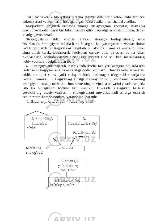 Turli tadbirkorlik faoliyatlari turlicha faoliyat olib borib ushbu holatlarni o’z imkoniyatlari va kuchlarini hisobga olgan holda vazifani turlicha hal etadilar. Maqsadlarni belgilash biznesda nimaga intilayotganini ko’rsatsa, strategiya mavjud yo’llardan qaysi biri bilan, qanday qilib maqsadga erishish mumkin, degan savolga javob beradi. Strategiyalarni ishlab chiqish jarayoni strategik boshqarishning asosi hisoblanadi. Strategiyani belgilash bu faqatgina faoliyat rejasini tuzishdan iborat bo’lib qolmaydi. Strategiyalarni belgilash bu alohida biznes va mahsulot bilan nima qilish kerak, tadbirkorlik faoliyatini qanday qilib va qaysi yo’llar bilan rivojlantirish, bozorda qanday o’rinni egallash zarur va shu kabi masalalarning ijobiy yechimini belgilashdan iborat. 4. Strategiyalarni bajarish. Kichik tadbirkorlik faoliyati ko’pgina hollarda o’zi tanlagan strategiyani amalga oshirishga qodir bo’lmaydi. Bunday holat ishonarsiz tahlil, noto’g’ri xulosa yoki tashqi muhitda kutilmagan o’zgarishlar natijasida bo’lishi mumkin. Strategiyaning amalga oshmay qolishi, boshqaruv tizimining strategiyani amalga oshirish uchun biznesning mavjud salohiyatini yetarli darajada jalb eta olmaganligi bo’lishi ham mumkin. Biznesda strategiyani bajarish bosqichining asosiy vazifasi – strategiyalarni muvaffaqiyatli amalga oshirish uchun zarur shart-sharoitlarni yaratishdan iboratdir. 1. Bozor segmentatsiyasi. Talabning tahlili 2. Yoqimliligi. Imkoniyat – tahdid 3. Raqobatbardoshligi . Kuchli-kuchsiz tomonlari Marketing strategiyasi 5. Strategik yo’nalishning rivojlanishi 6. Marketingning tarkibiy qismlari 4 . Portfel tahlil i 