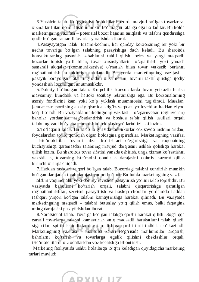 3. Yashirin talab. Ko’pgina iste’molchilar bozorda mavjud bo’lgan tovarlar va xizmatlar bilan qondirilishi mumkin bo’lmagan talabga ega bo’ladilar. Bu holda marketingning vazifasi – potensial bozor hajmini aniqlash va talabni qondirishga qodir bo’lgan samarali tovarlar yaratishdan iborat. 4. Pasayayotgan talab. Ertami-kechmi, har qanday korxonaning bir yoki bir necha tovariga bo’lgan talabning pasayishiga duch keladi. Bu sharoitda konyukturaning pasayish sabablarini tahlil qilish lozim va yangi maqsadli bozorlar topish yo’li bilan, tovar xususiyatlarini o’zgartirish yoki yanada samarali aloqalar (kommunikatsiya) o’rnatish bilan tovar yetkazib berishni rag’batlantirish mumkinligi aniqlanadi. Bu yerda marketingning vazifasi – pasayib borayotgan talabning oldini olish uchun, tovarni taklif qilishga ijodiy yondashish lozimligini unutmaslikdir. 5. Doimiy bo’lmagan talab. Ko’pchilik korxonalarda tovar yetkazib berish mavsumiy, kundalik va hattoki soatbay tebranishga ega. Bu korxonalarning asosiy fondlarini kam yoki ko’p yuklash muammosini tug’diradi. Masalan, jamoat transportining asosiy qismida «tig’iz vaqtda» yo’lovchilar haddan ziyod ko’p bo’ladi. Bu vaziyatda marketingning vazifasi – o’zgaruvchan (egiluvchan) baholar yordamida, rag’batlantirish va boshqa ta’sir qilish usullari orqali talabning vaqt bo’yicha tebranishini tekislash yo’llarini izlashi lozim. 6. To’laqonli talab. Bu talab to’g’risida tadbirkorlar o’z savdo tushumlaridan, foydalaridan to’liq qoniqish olgan holdagina gapiradilar. Marketingning vazifasi – iste’molchilar tovarni afzal ko’rishlari o’zgarishiga va raqobatning kuchayishiga qaramasdan talabning mavjud darajasini ushlab qolishga harakat qilish lozim. Bu sharoitda tovar sifatini yanada oshirish, unga xizmat ko’rsatishni yaxshilash, tovarning iste’molni qondirish darajasini doimiy nazorat qilish birinchi o’ringa chiqadi. 7. Haddan tashqari yuqori bo’lgan talab. Bozordagi talabni qondirish mumkin bo’lgan darajadan talab darajasi yuqori bo’ladi. Bu holda marketingning vazifasi – talabni vaqtinchalik yoki doimiy ravishda pasaytirish yo’lini izlab topishdir. Bu vaziyatda baholarni ko’tarish orqali, talabni qisqartirishga qaratilgan rag’batlantirishlar, servisni pasaytirish va boshqa choralar yordamida haddan tashqari yuqori bo’lgan talabni kamaytirishga harakat qilinadi. Bu vaziyatda marketingning maqsadi – talabni butunlay yo’q qilish emas, balki faqatgina uning darajasini pasaytirishdan iborat. 8. Noratsional talab. Tovarga bo’lgan talabga qarshi harakat qilish. Sog’liqqa zararli tovarlarga talabni kamaytirish aniq maqsadli harakatlarni talab qiladi, sigaretlar, spirtli ichimliklarning tarqalishiga qarshi turli tadbirlar o’tkaziladi. Marketingning vazifasi – mahsulot zarari to’g’risida ma’lumotlar tarqatish, baholarni ko’tarish va tovarlarga egalik qilishni cheklashlar orqali, iste’molchilarni o’z odatlaridan voz kechishga ishontirish. Marketing faoliyatida ushbu holatlarga to’g’ri keladigan quyidagicha marketing turlari mavjud: 