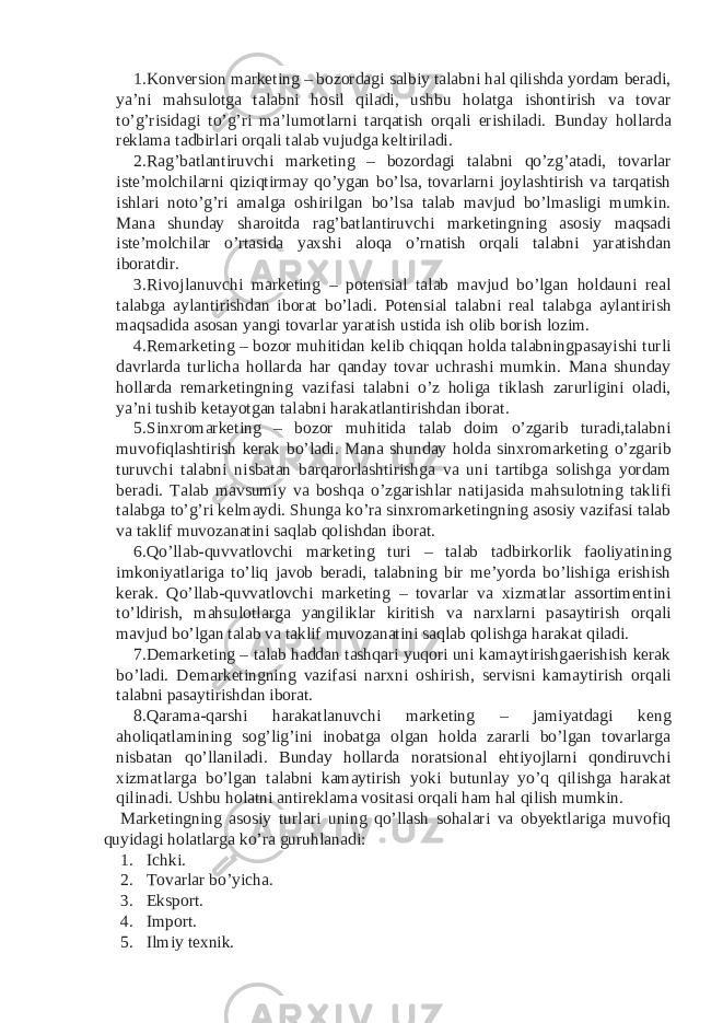 1. Konversion marketing – bozordagi salbiy talabni hal qilishda yordam beradi, ya’ni mahsulotga talabni hosil qiladi, ushbu holatga ishontirish va tovar to’g’risidagi to’g’ri ma’lumotlarni tarqatish orqali erishiladi. Bunday hollarda reklama tadbirlari orqali talab vujudga keltiriladi. 2. Rag’batlantiruvchi marketing – bozordagi talabni qo’zg’atadi, tovarlar iste’molchilarni qiziqtirmay qo’ygan bo’lsa, tovarlarni joylashtirish va tarqatish ishlari noto’g’ri amalga oshirilgan bo’lsa talab mavjud bo’lmasligi mumkin. Mana shunday sharoitda rag’batlantiruvchi marketingning asosiy maqsadi iste’molchilar o’rtasida yaxshi aloqa o’rnatish orqali talabni yaratishdan iboratdir. 3. Rivojlanuvchi marketing – potensial talab mavjud bo’lgan holdauni real talabga aylantirishdan iborat bo’ladi. Potensial talabni real talabga aylantirish maqsadida asosan yangi tovarlar yaratish ustida ish olib borish lozim. 4. Remarketing – bozor muhitidan kelib chiqqan holda talabningpasayishi turli davrlarda turlicha hollarda har qanday tovar uchrashi mumkin. Mana shunday hollarda remarketingning vazifasi talabni o’z holiga tiklash zarurligini oladi, ya’ni tushib ketayotgan talabni harakatlantirishdan iborat. 5. Sinxromarketing – bozor muhitida talab doim o’zgarib turadi,talabni muvofiqlashtirish kerak bo’ladi. Mana shunday holda sinxromarketing o’zgarib turuvchi talabni nisbatan barqarorlashtirishga va uni tartibga solishga yordam beradi. Talab mavsumiy va boshqa o’zgarishlar natijasida mahsulotning taklifi talabga to’g’ri kelmaydi. Shunga ko’ra sinxromarketingning asosiy vazifasi talab va taklif muvozanatini saqlab qolishdan iborat. 6. Qo’llab-quvvatlovchi marketing turi – talab tadbirkorlik faoliyatining imkoniyatlariga to’liq javob beradi, talabning bir me’yorda bo’lishiga erishish kerak. Qo’llab-quvvatlovchi marketing – tovarlar va xizmatlar assortimentini to’ldirish, mahsulotlarga yangiliklar kiritish va narxlarni pasaytirish orqali mavjud bo’lgan talab va taklif muvozanatini saqlab qolishga harakat qiladi. 7. Demarketing – talab haddan tashqari yuqori uni kamaytirishgaerishish kerak bo’ladi. Demarketingning vazifasi narxni oshirish, servisni kamaytirish orqali talabni pasaytirishdan iborat. 8. Qarama-qarshi harakatlanuvchi marketing – jamiyatdagi keng aholiqatlamining sog’lig’ini inobatga olgan holda zararli bo’lgan tovarlarga nisbatan qo’llaniladi. Bunday hollarda noratsional ehtiyojlarni qondiruvchi xizmatlarga bo’lgan talabni kamaytirish yoki butunlay yo’q qilishga harakat qilinadi. Ushbu holatni antireklama vositasi orqali ham hal qilish mumkin. Marketingning asosiy turlari uning qo’llash sohalari va obyektlariga muvofiq quyidagi holatlarga ko’ra guruhlanadi: 1. Ichki. 2. Tovarlar bo’yicha. 3. Eksport. 4. Import. 5. Ilmiy texnik. 