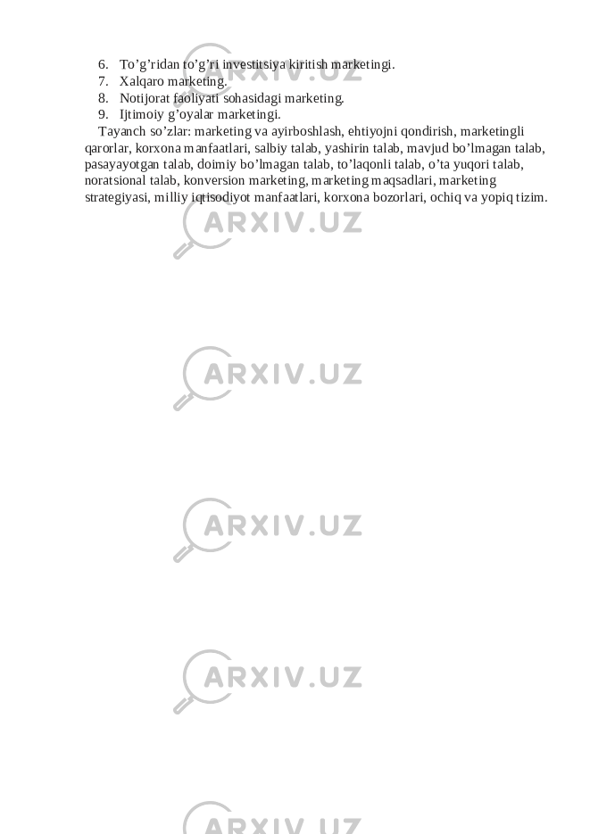 6. To’g’ridan to’g’ri investitsiya kiritish marketingi. 7. Xalqaro marketing. 8. Notijorat faoliyati sohasidagi marketing. 9. Ijtimoiy g’oyalar marketingi. Tayanch so’zlar: marketing va ayirboshlash, ehtiyojni qondirish, marketingli qarorlar, korxona manfaatlari, salbiy talab, yashirin talab, mavjud bo’lmagan talab, pasayayotgan talab, doimiy bo’lmagan talab, to’laqonli talab, o’ta yuqori talab, noratsional talab, konversion marketing, marketing maqsadlari, marketing strategiyasi, milliy iqtisodiyot manfaatlari, korxona bozorlari, ochiq va yopiq tizim. 