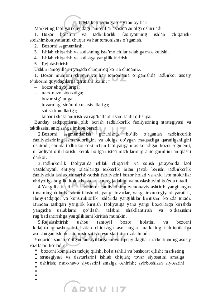 1. Marketingning asosiy tamoyillari Marketing faoliyati quyidagi tamoyillar asosida amalga oshiriladi: 1. Bozor holatini va tadbirkorlik faoliyatining ishlab chiqarish- sotishimkoniyatlarini chuqur va har tomonlama o’rganish. 2. Bozorni segmentlash. 3. Ishlab chiqarish va sotishning iste’molchilar talabiga mos kelishi. 4. Ishlab chiqarish va sotishga yangilik kiritish. 5. Rejalashtirish. Ushbu tamoyillarni yanada chuqurroq ko’rib chiqamiz. 1. Bozor muhitini chuqur va har tomonlama o’rganishda tadbirkor asosiy e’tiborini quyidagilarga qaratishi lozim: – bozor ehtiyojlariga; – narx-navo siyosatiga; – bozor sig’imiga; – tovarning iste’mol xususiyatlariga; – sotish kanallariga; – talabni shakllantirish va rag’batlantirishni tahlil qilishga. Bunday tadqiqotlarni olib borish tadbirkorlik faoliyatining strategiyasi va taktikasini aniqlashga imkon beradi. 2. Bozorni segmentlanish, guruhlarga bo’lib o’rganish tadbirkorlik faoliyatlarining samaradorligini va oldiga qo’ygan maqsadiga qaratilganligini oshiradi, chunki tadbirkor o’zi uchun faoliyatiga mos keladigan bozor segmenti, u faoliyat olib borishi kerak bo’lgan iste’molchilarning aniq guruhini aniqlashi darkor. 3. Tadbirkorlik faoliyatida ishlab chiqarish va sotish jarayonida faol vasalohiyatli ehtiyoj talablariga tezkorlik bilan javob berishi tadbirkorlik faoliyatida ishlab chiqarish-sotish faoliyatini bozor holati va aniq iste’molchilar ehtiyojiga bog’liq holda boshqarishning jadalligi va moslashuvini ko’zda tutadi. 4. Yangilik kiritish – tadbirkor faoliyatining zamonaviylashtirib yangilangan tovarning doimiy takomillashuvi, yangi tovarlar, yangi texnologiyani yaratish, ilmiy-tadqiqot va konstruktorlik ishlarida yangiliklar kiritishni ko’zda tutadi. Bundan tashqari yangilik kiritish faoliyatiga yana yangi bozorlarga kirishda yangicha uslublarni qo’llash, talabni shakllantirish va o’tkazishni rag’batlantirishga yangiliklarni kiritish mumkin. 5. Rejalashtirish ushbu tamoyil bozor holatini va bozorni kelajakdagibashoratini ishlab chiqishga asoslangan marketing tadqiqotlariga asoslangan ishlab chiqarish-sotish resurslarini ko’zda tutadi. Yuqorida sanab o’tilgan tamoyillarga muvofiq quyidagilar marketingning asosiy vazifalari bo’ladi: bozorni kompleks tadqiq qilish, holat tahlili va bashorat qilish; marketing strategiyasi va dasturlarini ishlab chiqish; tovar siyosatini amalga oshirish; narx-navo siyosatini amalga oshirish; ayirboshlash siyosatini 