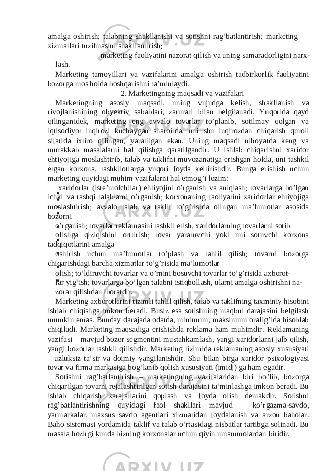 amalga oshirish; talabning shakllanishi va sotishni rag’batlantirish; marketing xizmatlari tuzilmasini shakllantirish; marketing faoliyatini nazorat qilish va uning samaradorligini narx- lash. Marketing tamoyillari va vazifalarini amalga oshirish tadbirkorlik faoliyatini bozorga mos holda boshqarishni ta’minlaydi. 2. Marketingning maqsadi va vazifalari Marketingning asosiy maqsadi, uning vujudga kelish, shakllanish va rivojlanishining obyektiv sabablari, zarurati bilan belgilanadi. Yuqorida qayd qilinganidek, marketing eng avvalo tovarlar to’planib, sotilmay qolgan va iqtisodiyot inqirozi kuchaygan sharoitda, uni shu inqirozdan chiqarish quroli sifatida ixtiro qilingan, yaratilgan ekan. Uning maqsadi nihoyatda keng va murakkab masalalarni hal qilishga qaratilgandir. U ishlab chiqarishni xaridor ehtiyojiga moslashtirib, talab va taklifni muvozanatiga erishgan holda, uni tashkil etgan korxona, tashkilotlarga yuqori foyda keltirishdir. Bunga erishish uchun marketing quyidagi muhim vazifalarni hal etmog’i lozim: xaridorlar (iste’molchilar) ehtiyojini o’rganish va aniqlash; tovarlarga bo’lgan ichki va tashqi talablarni o’rganish; korxonaning faoliyatini xaridorlar ehtiyojiga moslashtirish; avvalo talab va taklif to’g’risida olingan ma’lumotlar asosida bozorni o’rganish; tovarlar reklamasini tashkil etish, xaridorlarning tovarlarni sotib olishga qiziqishini orttirish; tovar yaratuvchi yoki uni sotuvchi korxona tadqiqotlarini amalga oshirish uchun ma’lumotlar to’plash va tahlil qilish; tovarni bozorga chiqarishdagi barcha xizmatlar to’g’risida ma’lumotlar olish; to’ldiruvchi tovarlar va o’rnini bosuvchi tovarlar to’g’risida axborot- lar yig’ish; tovarlarga bo’lgan talabni istiqbollash, ularni amalga oshirishni na- zorat qilishdan iboratdir. Marketing axborotlarini tizimli tahlil qilish, talab va taklifning taxminiy hisobini ishlab chiqishga imkon beradi. Busiz esa sotishning maqbul darajasini belgilash mumkin emas. Bunday darajada odatda, minimum, maksimum oralig’ida hisoblab chiqiladi. Marketing maqsadiga erishishda reklama ham muhimdir. Reklamaning vazifasi – mavjud bozor segmentini mustahkamlash, yangi xaridorlarni jalb qilish, yangi bozorlar tashkil qilishdir. Marketing tizimida reklamaning asosiy xususiyati – uzluksiz ta’sir va doimiy yangilanishdir. Shu bilan birga xaridor psixologiyasi tovar va firma markasiga bog’lanib qolish xususiyati (imidj) ga ham egadir. Sotishni rag’batlantirish – marketingning vazifalaridan biri bo’lib, bozorga chiqarilgan tovarni rejalashtirilgan sotish darajasini ta’minlashga imkon beradi. Bu ishlab chiqarish xarajatlarini qoplash va foyda olish demakdir. Sotishni rag’batlantirishning quyidagi faol shakllari mavjud – ko’rgazma-savdo, yarmarkalar, maxsus savdo agentlari xizmatidan foydalanish va arzon baholar. Baho sistemasi yordamida taklif va talab o’rtasidagi nisbatlar tartibga solinadi. Bu masala hozirgi kunda bizning korxonalar uchun qiyin muammolardan biridir. 