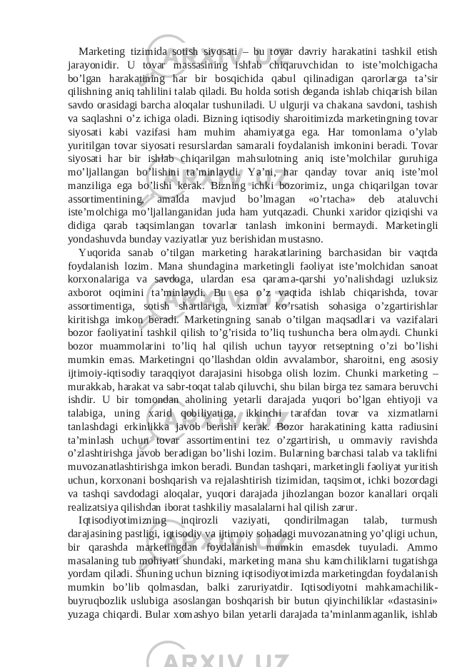 Marketing tizimida sotish siyosati – bu tovar davriy harakatini tashkil etish jarayonidir. U tovar massasining ishlab chiqaruvchidan to iste’molchigacha bo’lgan harakatining har bir bosqichida qabul qilinadigan qarorlarga ta’sir qilishning aniq tahlilini talab qiladi. Bu holda sotish deganda ishlab chiqarish bilan savdo orasidagi barcha aloqalar tushuniladi. U ulgurji va chakana savdoni, tashish va saqlashni o’z ichiga oladi. Bizning iqtisodiy sharoitimizda marketingning tovar siyosati kabi vazifasi ham muhim ahamiyatga ega. Har tomonlama o’ylab yuritilgan tovar siyosati resurslardan samarali foydalanish imkonini beradi. Tovar siyosati har bir ishlab chiqarilgan mahsulotning aniq iste’molchilar guruhiga mo’ljallangan bo’lishini ta’minlaydi. Ya’ni, har qanday tovar aniq iste’mol manziliga ega bo’lishi kerak. Bizning ichki bozorimiz, unga chiqarilgan tovar assortimentining, amalda mavjud bo’lmagan «o’rtacha» deb ataluvchi iste’molchiga mo’ljallanganidan juda ham yutqazadi. Chunki xaridor qiziqishi va didiga qarab taqsimlangan tovarlar tanlash imkonini bermaydi. Marketingli yondashuvda bunday vaziyatlar yuz berishidan mustasno. Yuqorida sanab o’tilgan marketing harakatlarining barchasidan bir vaqtda foydalanish lozim. Mana shundagina marketingli faoliyat iste’molchidan sanoat korxonalariga va savdoga, ulardan esa qarama-qarshi yo’nalishdagi uzluksiz axborot oqimini ta’minlaydi. Bu esa o’z vaqtida ishlab chiqarishda, tovar assortimentiga, sotish shartlariga, xizmat ko’rsatish sohasiga o’zgartirishlar kiritishga imkon beradi. Marketingning sanab o’tilgan maqsadlari va vazifalari bozor faoliyatini tashkil qilish to’g’risida to’liq tushuncha bera olmaydi. Chunki bozor muammolarini to’liq hal qilish uchun tayyor retseptning o’zi bo’lishi mumkin emas. Marketingni qo’llashdan oldin avvalambor, sharoitni, eng asosiy ijtimoiy-iqtisodiy taraqqiyot darajasini hisobga olish lozim. Chunki marketing – murakkab, harakat va sabr-toqat talab qiluvchi, shu bilan birga tez samara beruvchi ishdir. U bir tomondan aholining yetarli darajada yuqori bo’lgan ehtiyoji va talabiga, uning xarid qobiliyatiga, ikkinchi tarafdan tovar va xizmatlarni tanlashdagi erkinlikka javob berishi kerak. Bozor harakatining katta radiusini ta’minlash uchun tovar assortimentini tez o’zgartirish, u ommaviy ravishda o’zlashtirishga javob beradigan bo’lishi lozim. Bularning barchasi talab va taklifni muvozanatlashtirishga imkon beradi. Bundan tashqari, marketingli faoliyat yuritish uchun, korxonani boshqarish va rejalashtirish tizimidan, taqsimot, ichki bozordagi va tashqi savdodagi aloqalar, yuqori darajada jihozlangan bozor kanallari orqali realizatsiya qilishdan iborat tashkiliy masalalarni hal qilish zarur. Iqtisodiyotimizning inqirozli vaziyati, qondirilmagan talab, turmush darajasining pastligi, iqtisodiy va ijtimoiy sohadagi muvozanatning yo’qligi uchun, bir qarashda marketingdan foydalanish mumkin emasdek tuyuladi. Ammo masalaning tub mohiyati shundaki, marketing mana shu kamchiliklarni tugatishga yordam qiladi. Shuning uchun bizning iqtisodiyotimizda marketingdan foydalanish mumkin bo’lib qolmasdan, balki zaruriyatdir. Iqtisodiyotni mahkamachilik- buyruqbozlik uslubiga asoslangan boshqarish bir butun qiyinchiliklar «dastasini» yuzaga chiqardi. Bular xomashyo bilan yetarli darajada ta’minlanmaganlik, ishlab 