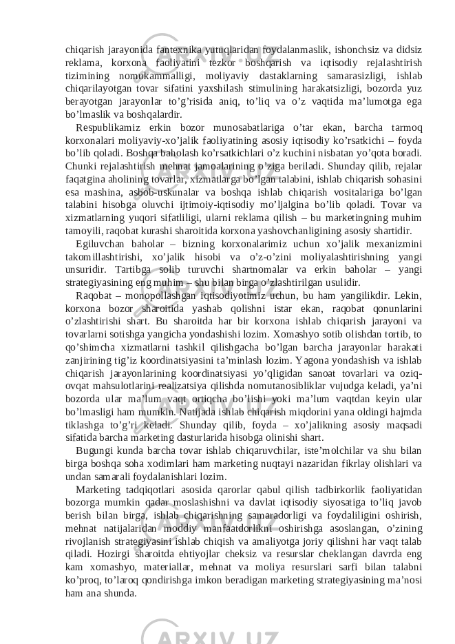 chiqarish jarayonida fantexnika yutuqlaridan foydalanmaslik, ishonchsiz va didsiz reklama, korxona faoliyatini tezkor boshqarish va iqtisodiy rejalashtirish tizimining nomukammalligi, moliyaviy dastaklarning samarasizligi, ishlab chiqarilayotgan tovar sifatini yaxshilash stimulining harakatsizligi, bozorda yuz berayotgan jarayonlar to’g’risida aniq, to’liq va o’z vaqtida ma’lumotga ega bo’lmaslik va boshqalardir. Respublikamiz erkin bozor munosabatlariga o’tar ekan, barcha tarmoq korxonalari moliyaviy-xo’jalik faoliyatining asosiy iqtisodiy ko’rsatkichi – foyda bo’lib qoladi. Boshqa baholash ko’rsatkichlari o’z kuchini nisbatan yo’qota boradi. Chunki rejalashtirish mehnat jamoalarining o’ziga beriladi. Shunday qilib, rejalar faqatgina aholining tovarlar, xizmatlarga bo’lgan talabini, ishlab chiqarish sohasini esa mashina, asbob-uskunalar va boshqa ishlab chiqarish vositalariga bo’lgan talabini hisobga oluvchi ijtimoiy-iqtisodiy mo’ljalgina bo’lib qoladi. Tovar va xizmatlarning yuqori sifatliligi, ularni reklama qilish – bu marketingning muhim tamoyili, raqobat kurashi sharoitida korxona yashovchanligining asosiy shartidir. Egiluvchan baholar – bizning korxonalarimiz uchun xo’jalik mexanizmini takomillashtirishi, xo’jalik hisobi va o’z-o’zini moliyalashtirishning yangi unsuridir. Tartibga solib turuvchi shartnomalar va erkin baholar – yangi strategiyasining eng muhim – shu bilan birga o’zlashtirilgan usulidir. Raqobat – monopollashgan iqtisodiyotimiz uchun, bu ham yangilikdir. Lekin, korxona bozor sharoitida yashab qolishni istar ekan, raqobat qonunlarini o’zlashtirishi shart. Bu sharoitda har bir korxona ishlab chiqarish jarayoni va tovarlarni sotishga yangicha yondashishi lozim. Xomashyo sotib olishdan tortib, to qo’shimcha xizmatlarni tashkil qilishgacha bo’lgan barcha jarayonlar harakati zanjirining tig’iz koordinatsiyasini ta’minlash lozim. Yagona yondashish va ishlab chiqarish jarayonlarining koordinatsiyasi yo’qligidan sanoat tovarlari va oziq- ovqat mahsulotlarini realizatsiya qilishda nomutanosibliklar vujudga keladi, ya’ni bozorda ular ma’lum vaqt ortiqcha bo’lishi yoki ma’lum vaqtdan keyin ular bo’lmasligi ham mumkin. Natijada ishlab chiqarish miqdorini yana oldingi hajmda tiklashga to’g’ri keladi. Shunday qilib, foyda – xo’jalikning asosiy maqsadi sifatida barcha marketing dasturlarida hisobga olinishi shart. Bugungi kunda barcha tovar ishlab chiqaruvchilar, iste’molchilar va shu bilan birga boshqa soha xodimlari ham marketing nuqtayi nazaridan fikrlay olishlari va undan samarali foydalanishlari lozim. Marketing tadqiqotlari asosida qarorlar qabul qilish tadbirkorlik faoliyatidan bozorga mumkin qadar moslashishni va davlat iqtisodiy siyosatiga to’liq javob berish bilan birga, ishlab chiqarishning samaradorligi va foydaliligini oshirish, mehnat natijalaridan moddiy manfaatdorlikni oshirishga asoslangan, o’zining rivojlanish strategiyasini ishlab chiqish va amaliyotga joriy qilishni har vaqt talab qiladi. Hozirgi sharoitda ehtiyojlar cheksiz va resurslar cheklangan davrda eng kam xomashyo, materiallar, mehnat va moliya resurslari sarfi bilan talabni ko’proq, to’laroq qondirishga imkon beradigan marketing strategiyasining ma’nosi ham ana shunda. 