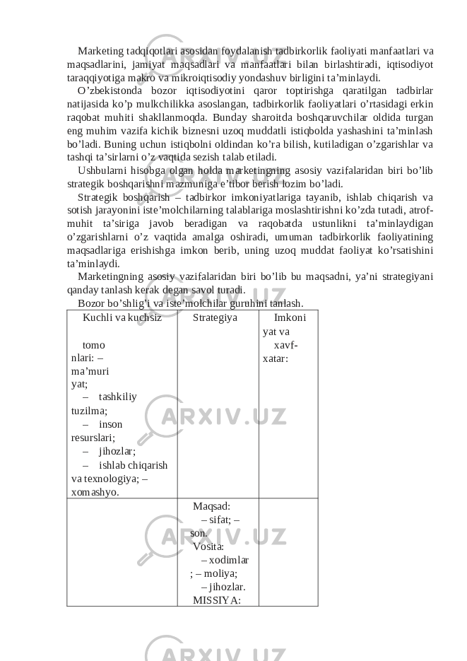 Marketing tadqiqotlari asosidan foydalanish tadbirkorlik faoliyati manfaatlari va maqsadlarini, jamiyat maqsadlari va manfaatlari bilan birlashtiradi, iqtisodiyot taraqqiyotiga makro va mikroiqtisodiy yondashuv birligini ta’minlaydi. O’zbekistonda bozor iqtisodiyotini qaror toptirishga qaratilgan tadbirlar natijasida ko’p mulkchilikka asoslangan, tadbirkorlik faoliyatlari o’rtasidagi erkin raqobat muhiti shakllanmoqda. Bunday sharoitda boshqaruvchilar oldida turgan eng muhim vazifa kichik biznesni uzoq muddatli istiqbolda yashashini ta’minlash bo’ladi. Buning uchun istiqbolni oldindan ko’ra bilish, kutiladigan o’zgarishlar va tashqi ta’sirlarni o’z vaqtida sezish talab etiladi. Ushbularni hisobga olgan holda marketingning asosiy vazifalaridan biri bo’lib strategik boshqarishni mazmuniga e’tibor berish lozim bo’ladi. Strategik boshqarish – tadbirkor imkoniyatlariga tayanib, ishlab chiqarish va sotish jarayonini iste’molchilarning talablariga moslashtirishni ko’zda tutadi, atrof- muhit ta’siriga javob beradigan va raqobatda ustunlikni ta’minlaydigan o’zgarishlarni o’z vaqtida amalga oshiradi, umuman tadbirkorlik faoliyatining maqsadlariga erishishga imkon berib, uning uzoq muddat faoliyat ko’rsatishini ta’minlaydi. Marketingning asosiy vazifalaridan biri bo’lib bu maqsadni, ya’ni strategiyani qanday tanlash kerak degan savol turadi. Bozor bo’shlig’i va iste’molchilar guruhini tanlash. Kuchli va kuchsiz Strategiya Imkoni yat va tomo nlari: – ma’muri yat; – tashkiliy tuzilma; – inson resurslari; – jihozlar; – ishlab chiqarish va texnologiya; – xomashyo. xavf- xatar: Maqsad: – sifat; – son. Vosita: – xodimlar ; – moliya; – jihozlar. MISSIYA: 